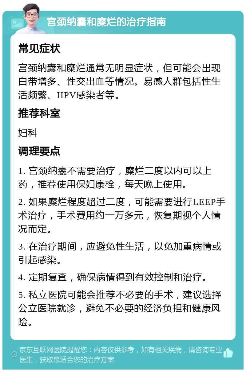 宫颈纳囊和糜烂的治疗指南 常见症状 宫颈纳囊和糜烂通常无明显症状，但可能会出现白带增多、性交出血等情况。易感人群包括性生活频繁、HPV感染者等。 推荐科室 妇科 调理要点 1. 宫颈纳囊不需要治疗，糜烂二度以内可以上药，推荐使用保妇康栓，每天晚上使用。 2. 如果糜烂程度超过二度，可能需要进行LEEP手术治疗，手术费用约一万多元，恢复期视个人情况而定。 3. 在治疗期间，应避免性生活，以免加重病情或引起感染。 4. 定期复查，确保病情得到有效控制和治疗。 5. 私立医院可能会推荐不必要的手术，建议选择公立医院就诊，避免不必要的经济负担和健康风险。