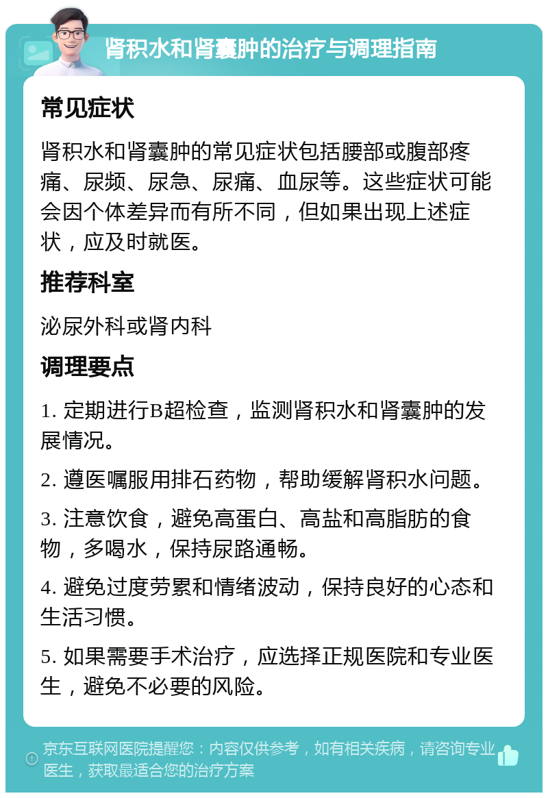 肾积水和肾囊肿的治疗与调理指南 常见症状 肾积水和肾囊肿的常见症状包括腰部或腹部疼痛、尿频、尿急、尿痛、血尿等。这些症状可能会因个体差异而有所不同，但如果出现上述症状，应及时就医。 推荐科室 泌尿外科或肾内科 调理要点 1. 定期进行B超检查，监测肾积水和肾囊肿的发展情况。 2. 遵医嘱服用排石药物，帮助缓解肾积水问题。 3. 注意饮食，避免高蛋白、高盐和高脂肪的食物，多喝水，保持尿路通畅。 4. 避免过度劳累和情绪波动，保持良好的心态和生活习惯。 5. 如果需要手术治疗，应选择正规医院和专业医生，避免不必要的风险。