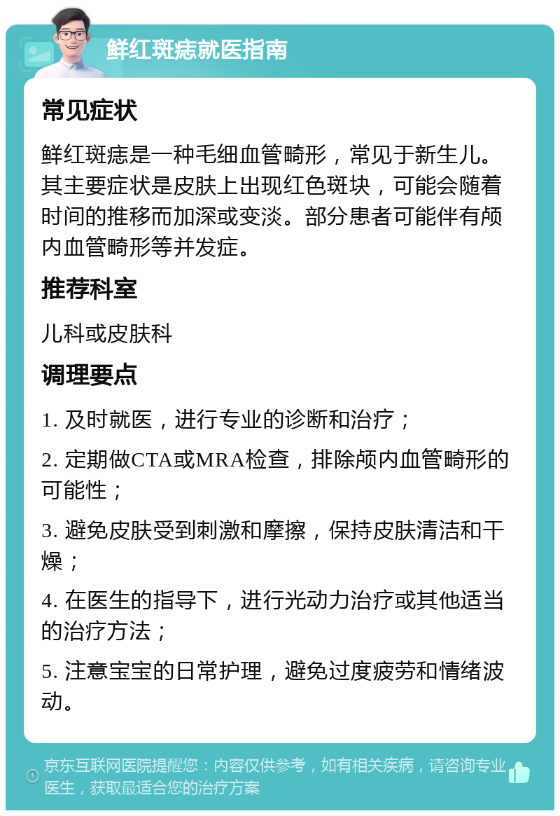 鲜红斑痣就医指南 常见症状 鲜红斑痣是一种毛细血管畸形，常见于新生儿。其主要症状是皮肤上出现红色斑块，可能会随着时间的推移而加深或变淡。部分患者可能伴有颅内血管畸形等并发症。 推荐科室 儿科或皮肤科 调理要点 1. 及时就医，进行专业的诊断和治疗； 2. 定期做CTA或MRA检查，排除颅内血管畸形的可能性； 3. 避免皮肤受到刺激和摩擦，保持皮肤清洁和干燥； 4. 在医生的指导下，进行光动力治疗或其他适当的治疗方法； 5. 注意宝宝的日常护理，避免过度疲劳和情绪波动。