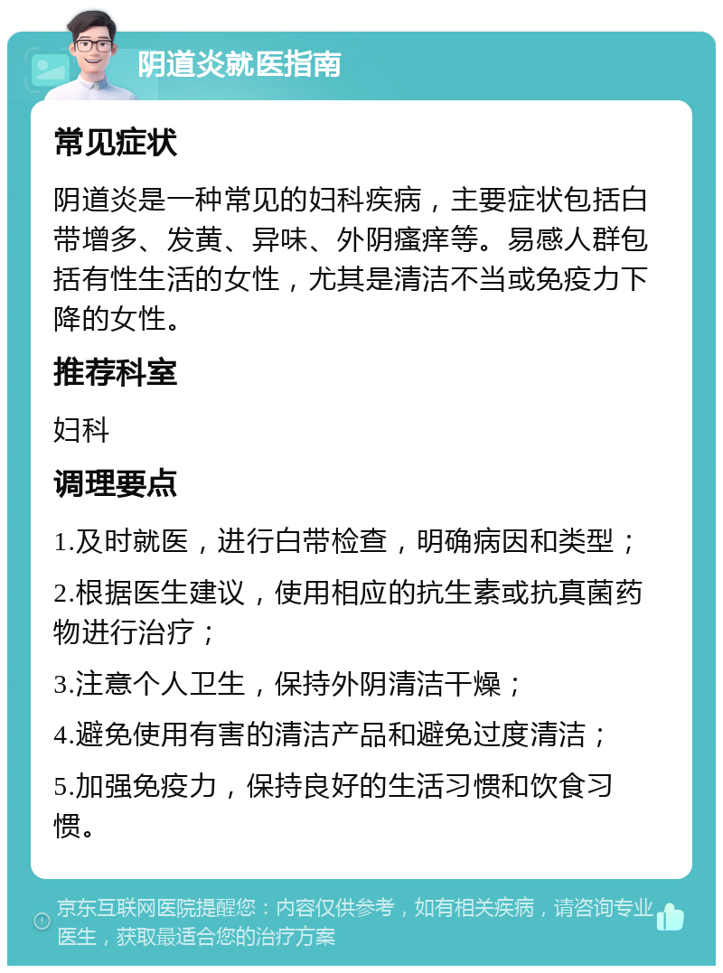 阴道炎就医指南 常见症状 阴道炎是一种常见的妇科疾病，主要症状包括白带增多、发黄、异味、外阴瘙痒等。易感人群包括有性生活的女性，尤其是清洁不当或免疫力下降的女性。 推荐科室 妇科 调理要点 1.及时就医，进行白带检查，明确病因和类型； 2.根据医生建议，使用相应的抗生素或抗真菌药物进行治疗； 3.注意个人卫生，保持外阴清洁干燥； 4.避免使用有害的清洁产品和避免过度清洁； 5.加强免疫力，保持良好的生活习惯和饮食习惯。