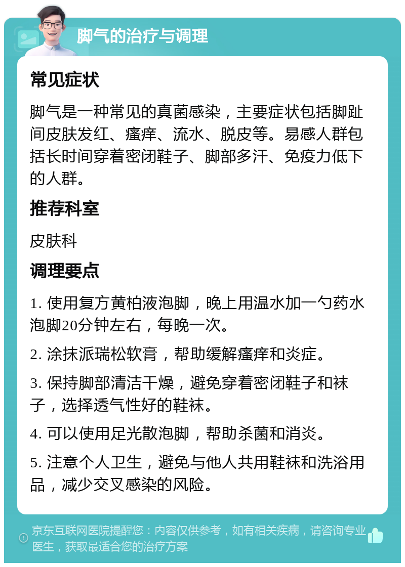 脚气的治疗与调理 常见症状 脚气是一种常见的真菌感染，主要症状包括脚趾间皮肤发红、瘙痒、流水、脱皮等。易感人群包括长时间穿着密闭鞋子、脚部多汗、免疫力低下的人群。 推荐科室 皮肤科 调理要点 1. 使用复方黄柏液泡脚，晚上用温水加一勺药水泡脚20分钟左右，每晚一次。 2. 涂抹派瑞松软膏，帮助缓解瘙痒和炎症。 3. 保持脚部清洁干燥，避免穿着密闭鞋子和袜子，选择透气性好的鞋袜。 4. 可以使用足光散泡脚，帮助杀菌和消炎。 5. 注意个人卫生，避免与他人共用鞋袜和洗浴用品，减少交叉感染的风险。