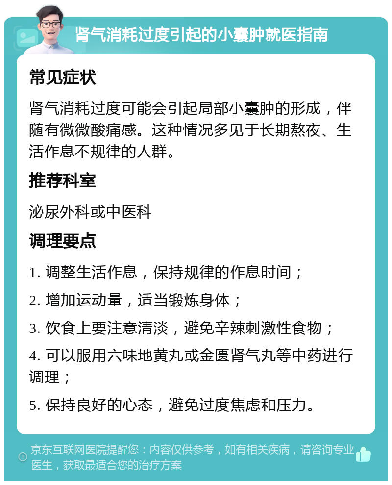 肾气消耗过度引起的小囊肿就医指南 常见症状 肾气消耗过度可能会引起局部小囊肿的形成，伴随有微微酸痛感。这种情况多见于长期熬夜、生活作息不规律的人群。 推荐科室 泌尿外科或中医科 调理要点 1. 调整生活作息，保持规律的作息时间； 2. 增加运动量，适当锻炼身体； 3. 饮食上要注意清淡，避免辛辣刺激性食物； 4. 可以服用六味地黄丸或金匮肾气丸等中药进行调理； 5. 保持良好的心态，避免过度焦虑和压力。