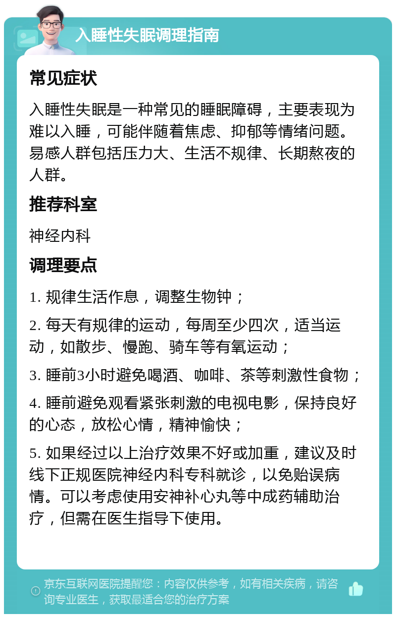 入睡性失眠调理指南 常见症状 入睡性失眠是一种常见的睡眠障碍，主要表现为难以入睡，可能伴随着焦虑、抑郁等情绪问题。易感人群包括压力大、生活不规律、长期熬夜的人群。 推荐科室 神经内科 调理要点 1. 规律生活作息，调整生物钟； 2. 每天有规律的运动，每周至少四次，适当运动，如散步、慢跑、骑车等有氧运动； 3. 睡前3小时避免喝酒、咖啡、茶等刺激性食物； 4. 睡前避免观看紧张刺激的电视电影，保持良好的心态，放松心情，精神愉快； 5. 如果经过以上治疗效果不好或加重，建议及时线下正规医院神经内科专科就诊，以免贻误病情。可以考虑使用安神补心丸等中成药辅助治疗，但需在医生指导下使用。