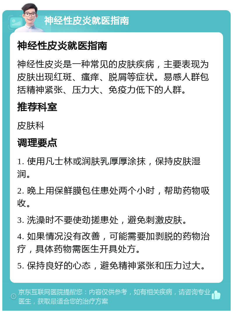 神经性皮炎就医指南 神经性皮炎就医指南 神经性皮炎是一种常见的皮肤疾病，主要表现为皮肤出现红斑、瘙痒、脱屑等症状。易感人群包括精神紧张、压力大、免疫力低下的人群。 推荐科室 皮肤科 调理要点 1. 使用凡士林或润肤乳厚厚涂抹，保持皮肤湿润。 2. 晚上用保鲜膜包住患处两个小时，帮助药物吸收。 3. 洗澡时不要使劲搓患处，避免刺激皮肤。 4. 如果情况没有改善，可能需要加剥脱的药物治疗，具体药物需医生开具处方。 5. 保持良好的心态，避免精神紧张和压力过大。