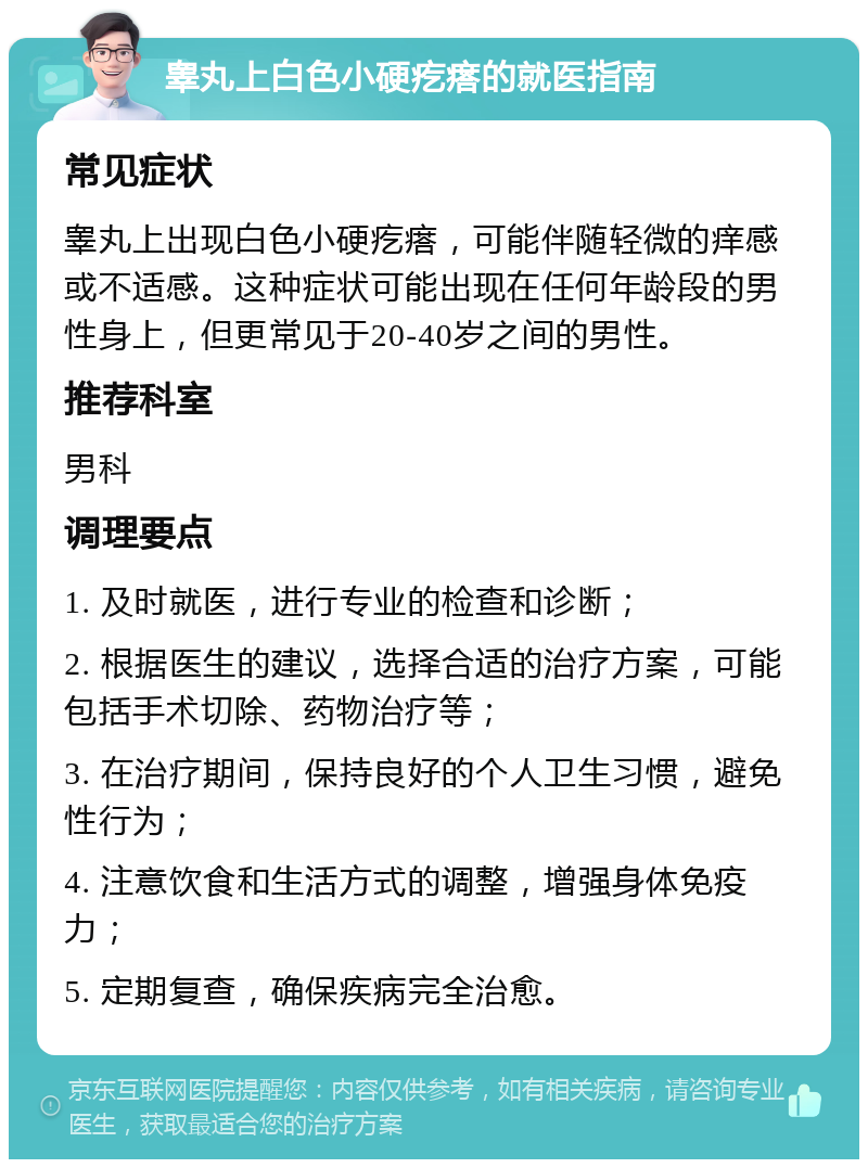 睾丸上白色小硬疙瘩的就医指南 常见症状 睾丸上出现白色小硬疙瘩，可能伴随轻微的痒感或不适感。这种症状可能出现在任何年龄段的男性身上，但更常见于20-40岁之间的男性。 推荐科室 男科 调理要点 1. 及时就医，进行专业的检查和诊断； 2. 根据医生的建议，选择合适的治疗方案，可能包括手术切除、药物治疗等； 3. 在治疗期间，保持良好的个人卫生习惯，避免性行为； 4. 注意饮食和生活方式的调整，增强身体免疫力； 5. 定期复查，确保疾病完全治愈。