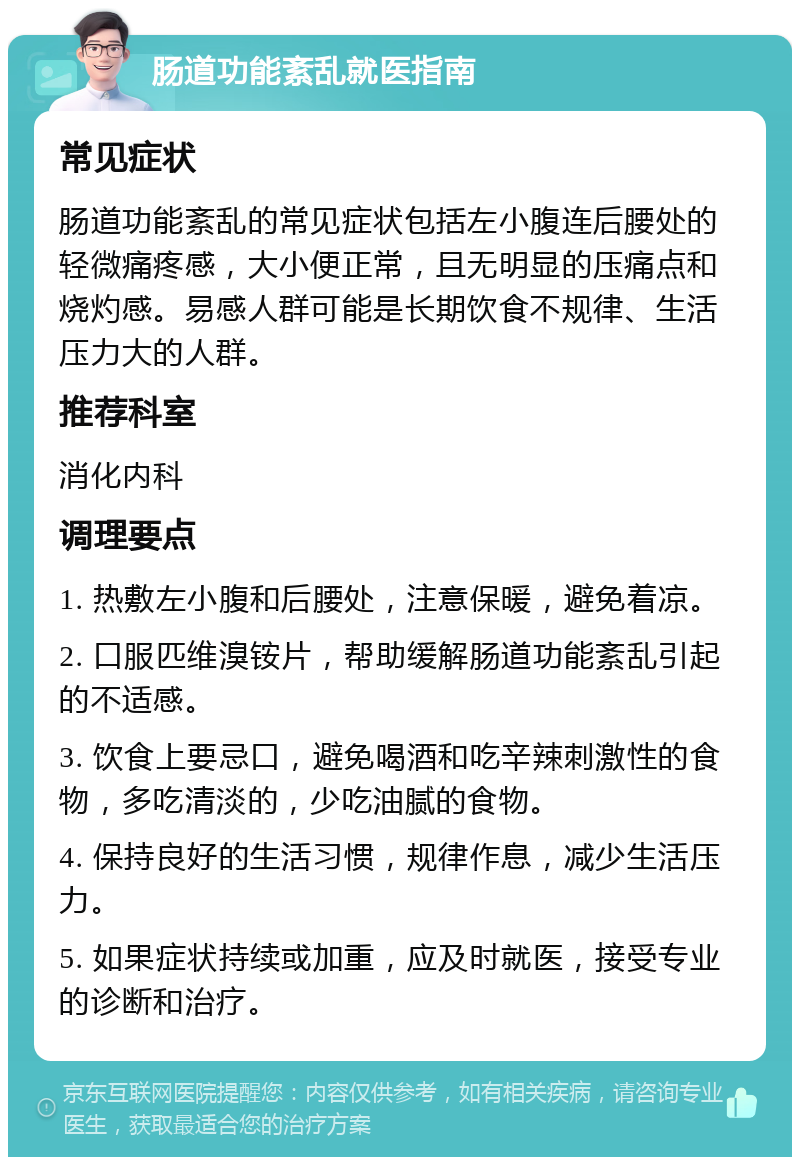 肠道功能紊乱就医指南 常见症状 肠道功能紊乱的常见症状包括左小腹连后腰处的轻微痛疼感，大小便正常，且无明显的压痛点和烧灼感。易感人群可能是长期饮食不规律、生活压力大的人群。 推荐科室 消化内科 调理要点 1. 热敷左小腹和后腰处，注意保暖，避免着凉。 2. 口服匹维溴铵片，帮助缓解肠道功能紊乱引起的不适感。 3. 饮食上要忌口，避免喝酒和吃辛辣刺激性的食物，多吃清淡的，少吃油腻的食物。 4. 保持良好的生活习惯，规律作息，减少生活压力。 5. 如果症状持续或加重，应及时就医，接受专业的诊断和治疗。