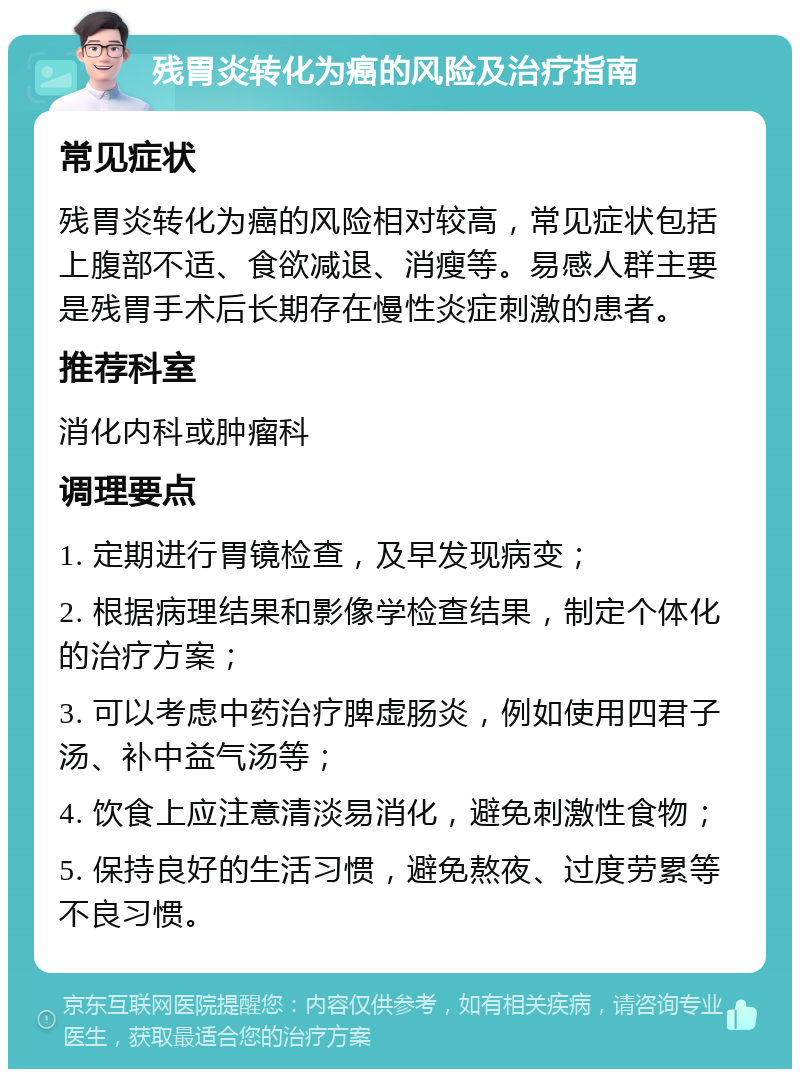 残胃炎转化为癌的风险及治疗指南 常见症状 残胃炎转化为癌的风险相对较高，常见症状包括上腹部不适、食欲减退、消瘦等。易感人群主要是残胃手术后长期存在慢性炎症刺激的患者。 推荐科室 消化内科或肿瘤科 调理要点 1. 定期进行胃镜检查，及早发现病变； 2. 根据病理结果和影像学检查结果，制定个体化的治疗方案； 3. 可以考虑中药治疗脾虚肠炎，例如使用四君子汤、补中益气汤等； 4. 饮食上应注意清淡易消化，避免刺激性食物； 5. 保持良好的生活习惯，避免熬夜、过度劳累等不良习惯。