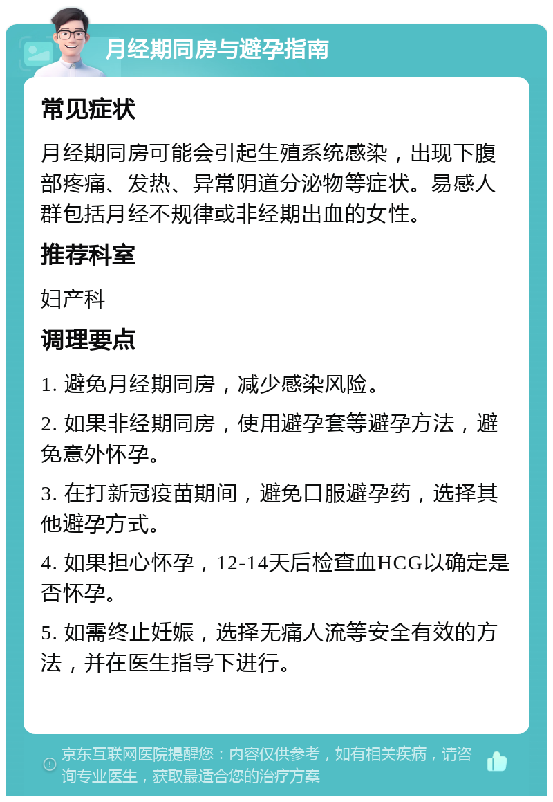 月经期同房与避孕指南 常见症状 月经期同房可能会引起生殖系统感染，出现下腹部疼痛、发热、异常阴道分泌物等症状。易感人群包括月经不规律或非经期出血的女性。 推荐科室 妇产科 调理要点 1. 避免月经期同房，减少感染风险。 2. 如果非经期同房，使用避孕套等避孕方法，避免意外怀孕。 3. 在打新冠疫苗期间，避免口服避孕药，选择其他避孕方式。 4. 如果担心怀孕，12-14天后检查血HCG以确定是否怀孕。 5. 如需终止妊娠，选择无痛人流等安全有效的方法，并在医生指导下进行。