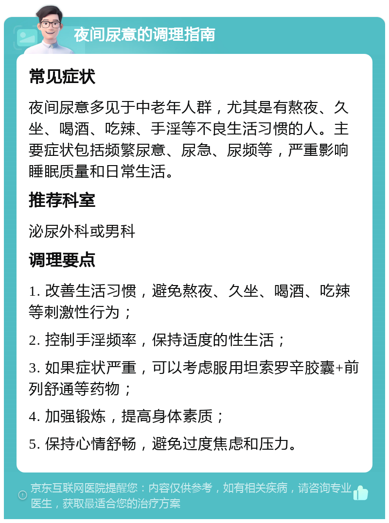 夜间尿意的调理指南 常见症状 夜间尿意多见于中老年人群，尤其是有熬夜、久坐、喝酒、吃辣、手淫等不良生活习惯的人。主要症状包括频繁尿意、尿急、尿频等，严重影响睡眠质量和日常生活。 推荐科室 泌尿外科或男科 调理要点 1. 改善生活习惯，避免熬夜、久坐、喝酒、吃辣等刺激性行为； 2. 控制手淫频率，保持适度的性生活； 3. 如果症状严重，可以考虑服用坦索罗辛胶囊+前列舒通等药物； 4. 加强锻炼，提高身体素质； 5. 保持心情舒畅，避免过度焦虑和压力。