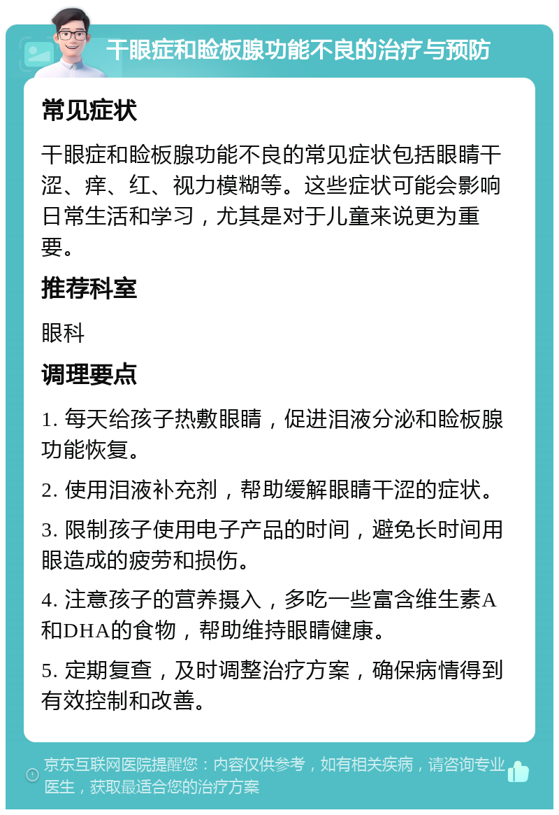 干眼症和睑板腺功能不良的治疗与预防 常见症状 干眼症和睑板腺功能不良的常见症状包括眼睛干涩、痒、红、视力模糊等。这些症状可能会影响日常生活和学习，尤其是对于儿童来说更为重要。 推荐科室 眼科 调理要点 1. 每天给孩子热敷眼睛，促进泪液分泌和睑板腺功能恢复。 2. 使用泪液补充剂，帮助缓解眼睛干涩的症状。 3. 限制孩子使用电子产品的时间，避免长时间用眼造成的疲劳和损伤。 4. 注意孩子的营养摄入，多吃一些富含维生素A和DHA的食物，帮助维持眼睛健康。 5. 定期复查，及时调整治疗方案，确保病情得到有效控制和改善。