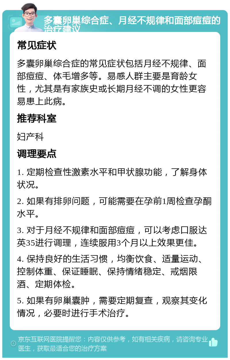 多囊卵巢综合症、月经不规律和面部痘痘的治疗建议 常见症状 多囊卵巢综合症的常见症状包括月经不规律、面部痘痘、体毛增多等。易感人群主要是育龄女性，尤其是有家族史或长期月经不调的女性更容易患上此病。 推荐科室 妇产科 调理要点 1. 定期检查性激素水平和甲状腺功能，了解身体状况。 2. 如果有排卵问题，可能需要在孕前1周检查孕酮水平。 3. 对于月经不规律和面部痘痘，可以考虑口服达英35进行调理，连续服用3个月以上效果更佳。 4. 保持良好的生活习惯，均衡饮食、适量运动、控制体重、保证睡眠、保持情绪稳定、戒烟限酒、定期体检。 5. 如果有卵巢囊肿，需要定期复查，观察其变化情况，必要时进行手术治疗。