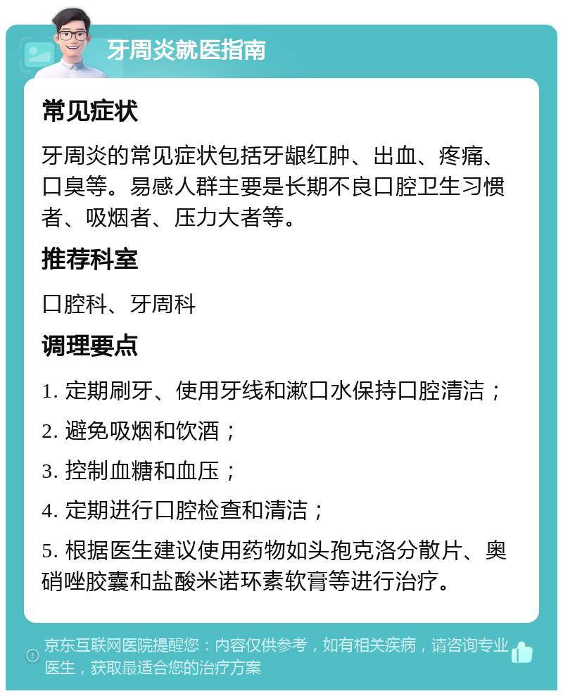 牙周炎就医指南 常见症状 牙周炎的常见症状包括牙龈红肿、出血、疼痛、口臭等。易感人群主要是长期不良口腔卫生习惯者、吸烟者、压力大者等。 推荐科室 口腔科、牙周科 调理要点 1. 定期刷牙、使用牙线和漱口水保持口腔清洁； 2. 避免吸烟和饮酒； 3. 控制血糖和血压； 4. 定期进行口腔检查和清洁； 5. 根据医生建议使用药物如头孢克洛分散片、奥硝唑胶囊和盐酸米诺环素软膏等进行治疗。