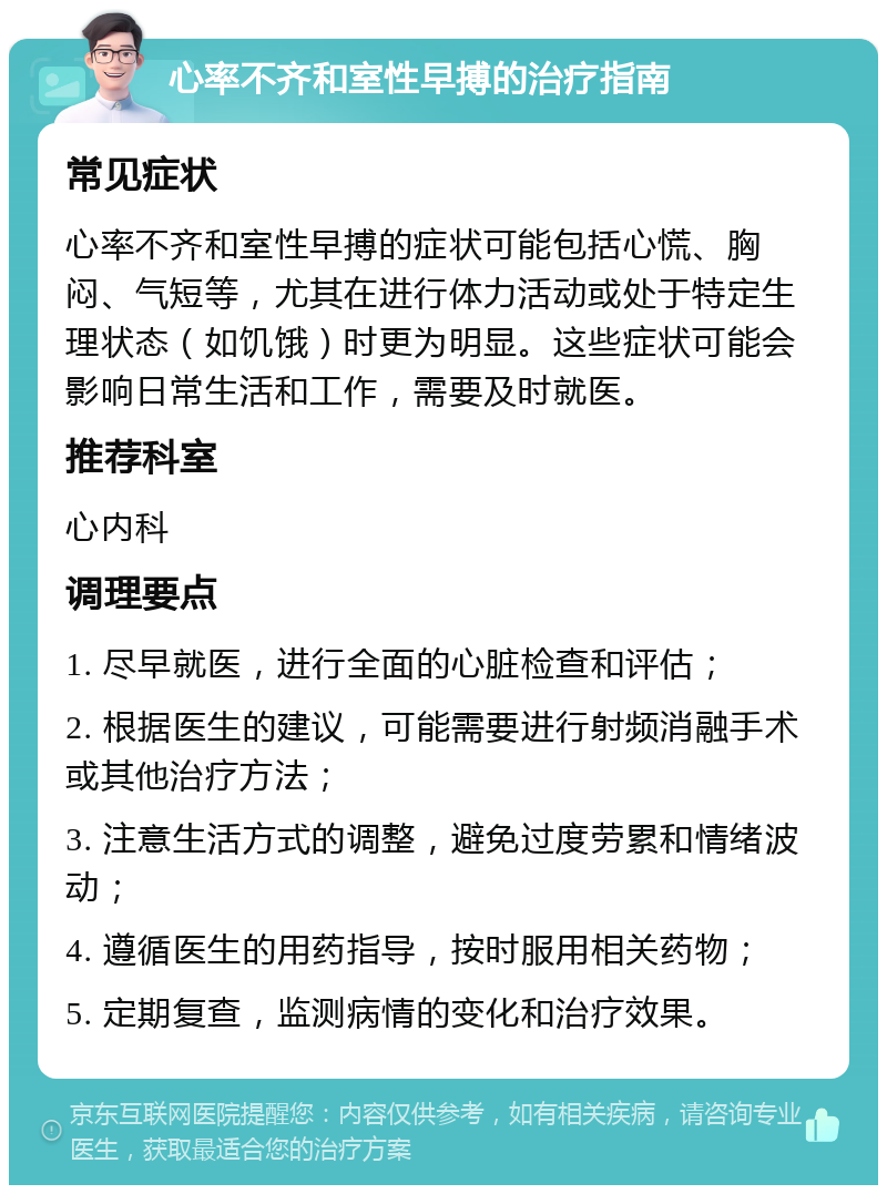 心率不齐和室性早搏的治疗指南 常见症状 心率不齐和室性早搏的症状可能包括心慌、胸闷、气短等，尤其在进行体力活动或处于特定生理状态（如饥饿）时更为明显。这些症状可能会影响日常生活和工作，需要及时就医。 推荐科室 心内科 调理要点 1. 尽早就医，进行全面的心脏检查和评估； 2. 根据医生的建议，可能需要进行射频消融手术或其他治疗方法； 3. 注意生活方式的调整，避免过度劳累和情绪波动； 4. 遵循医生的用药指导，按时服用相关药物； 5. 定期复查，监测病情的变化和治疗效果。