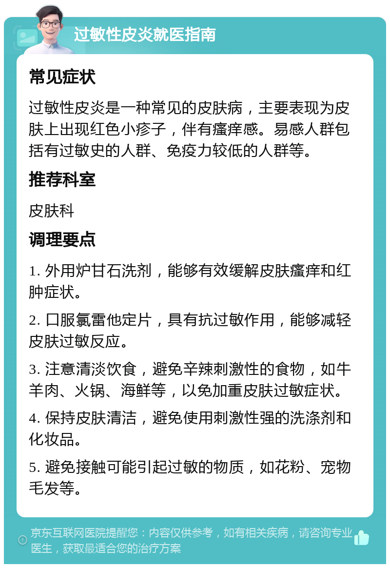 过敏性皮炎就医指南 常见症状 过敏性皮炎是一种常见的皮肤病，主要表现为皮肤上出现红色小疹子，伴有瘙痒感。易感人群包括有过敏史的人群、免疫力较低的人群等。 推荐科室 皮肤科 调理要点 1. 外用炉甘石洗剂，能够有效缓解皮肤瘙痒和红肿症状。 2. 口服氯雷他定片，具有抗过敏作用，能够减轻皮肤过敏反应。 3. 注意清淡饮食，避免辛辣刺激性的食物，如牛羊肉、火锅、海鲜等，以免加重皮肤过敏症状。 4. 保持皮肤清洁，避免使用刺激性强的洗涤剂和化妆品。 5. 避免接触可能引起过敏的物质，如花粉、宠物毛发等。