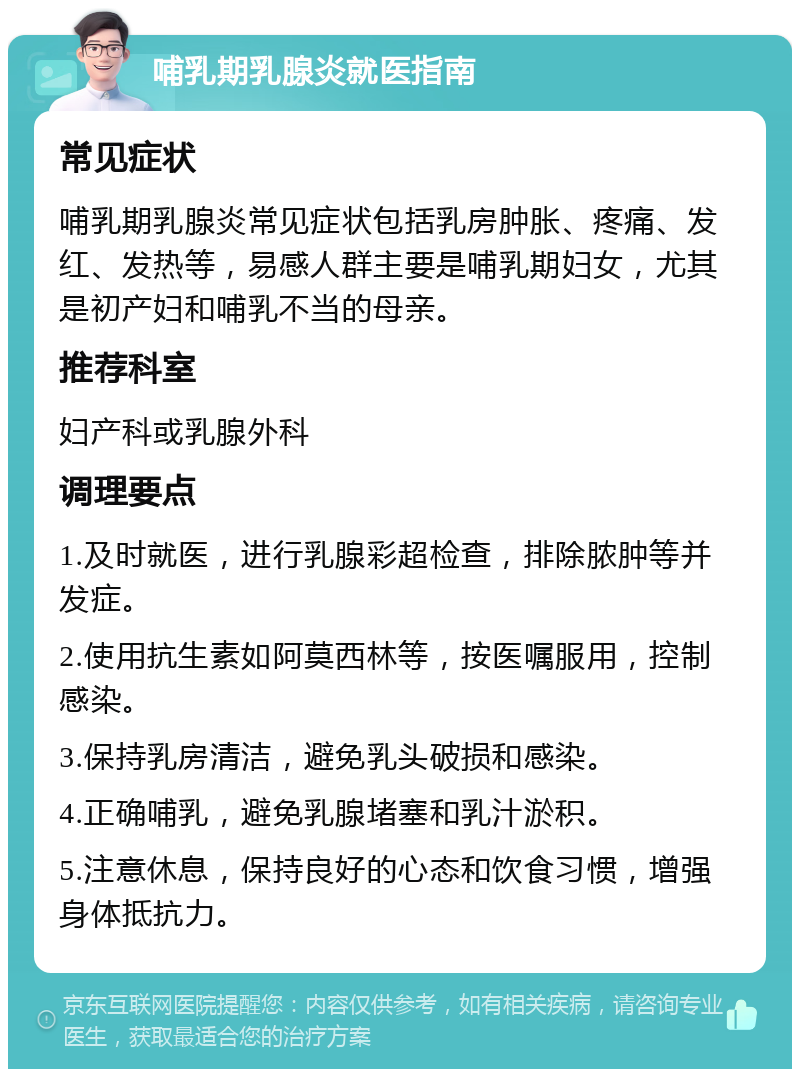 哺乳期乳腺炎就医指南 常见症状 哺乳期乳腺炎常见症状包括乳房肿胀、疼痛、发红、发热等，易感人群主要是哺乳期妇女，尤其是初产妇和哺乳不当的母亲。 推荐科室 妇产科或乳腺外科 调理要点 1.及时就医，进行乳腺彩超检查，排除脓肿等并发症。 2.使用抗生素如阿莫西林等，按医嘱服用，控制感染。 3.保持乳房清洁，避免乳头破损和感染。 4.正确哺乳，避免乳腺堵塞和乳汁淤积。 5.注意休息，保持良好的心态和饮食习惯，增强身体抵抗力。