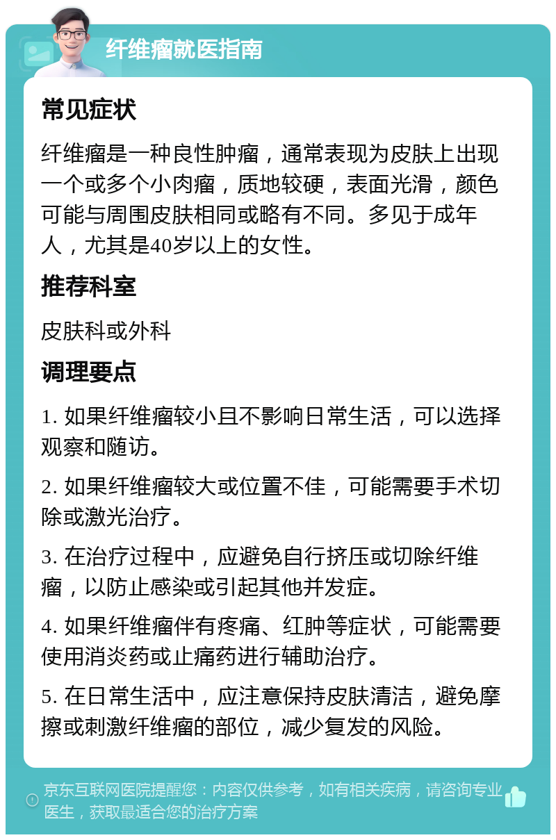 纤维瘤就医指南 常见症状 纤维瘤是一种良性肿瘤，通常表现为皮肤上出现一个或多个小肉瘤，质地较硬，表面光滑，颜色可能与周围皮肤相同或略有不同。多见于成年人，尤其是40岁以上的女性。 推荐科室 皮肤科或外科 调理要点 1. 如果纤维瘤较小且不影响日常生活，可以选择观察和随访。 2. 如果纤维瘤较大或位置不佳，可能需要手术切除或激光治疗。 3. 在治疗过程中，应避免自行挤压或切除纤维瘤，以防止感染或引起其他并发症。 4. 如果纤维瘤伴有疼痛、红肿等症状，可能需要使用消炎药或止痛药进行辅助治疗。 5. 在日常生活中，应注意保持皮肤清洁，避免摩擦或刺激纤维瘤的部位，减少复发的风险。