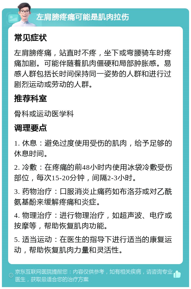 左肩膀疼痛可能是肌肉拉伤 常见症状 左肩膀疼痛，站直时不疼，坐下或弯腰骑车时疼痛加剧。可能伴随着肌肉僵硬和局部肿胀感。易感人群包括长时间保持同一姿势的人群和进行过剧烈运动或劳动的人群。 推荐科室 骨科或运动医学科 调理要点 1. 休息：避免过度使用受伤的肌肉，给予足够的休息时间。 2. 冷敷：在疼痛的前48小时内使用冰袋冷敷受伤部位，每次15-20分钟，间隔2-3小时。 3. 药物治疗：口服消炎止痛药如布洛芬或对乙酰氨基酚来缓解疼痛和炎症。 4. 物理治疗：进行物理治疗，如超声波、电疗或按摩等，帮助恢复肌肉功能。 5. 适当运动：在医生的指导下进行适当的康复运动，帮助恢复肌肉力量和灵活性。