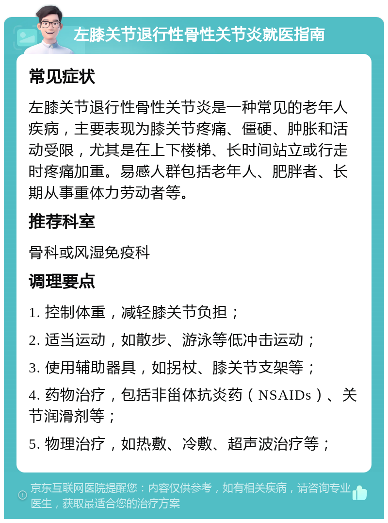 左膝关节退行性骨性关节炎就医指南 常见症状 左膝关节退行性骨性关节炎是一种常见的老年人疾病，主要表现为膝关节疼痛、僵硬、肿胀和活动受限，尤其是在上下楼梯、长时间站立或行走时疼痛加重。易感人群包括老年人、肥胖者、长期从事重体力劳动者等。 推荐科室 骨科或风湿免疫科 调理要点 1. 控制体重，减轻膝关节负担； 2. 适当运动，如散步、游泳等低冲击运动； 3. 使用辅助器具，如拐杖、膝关节支架等； 4. 药物治疗，包括非甾体抗炎药（NSAIDs）、关节润滑剂等； 5. 物理治疗，如热敷、冷敷、超声波治疗等；