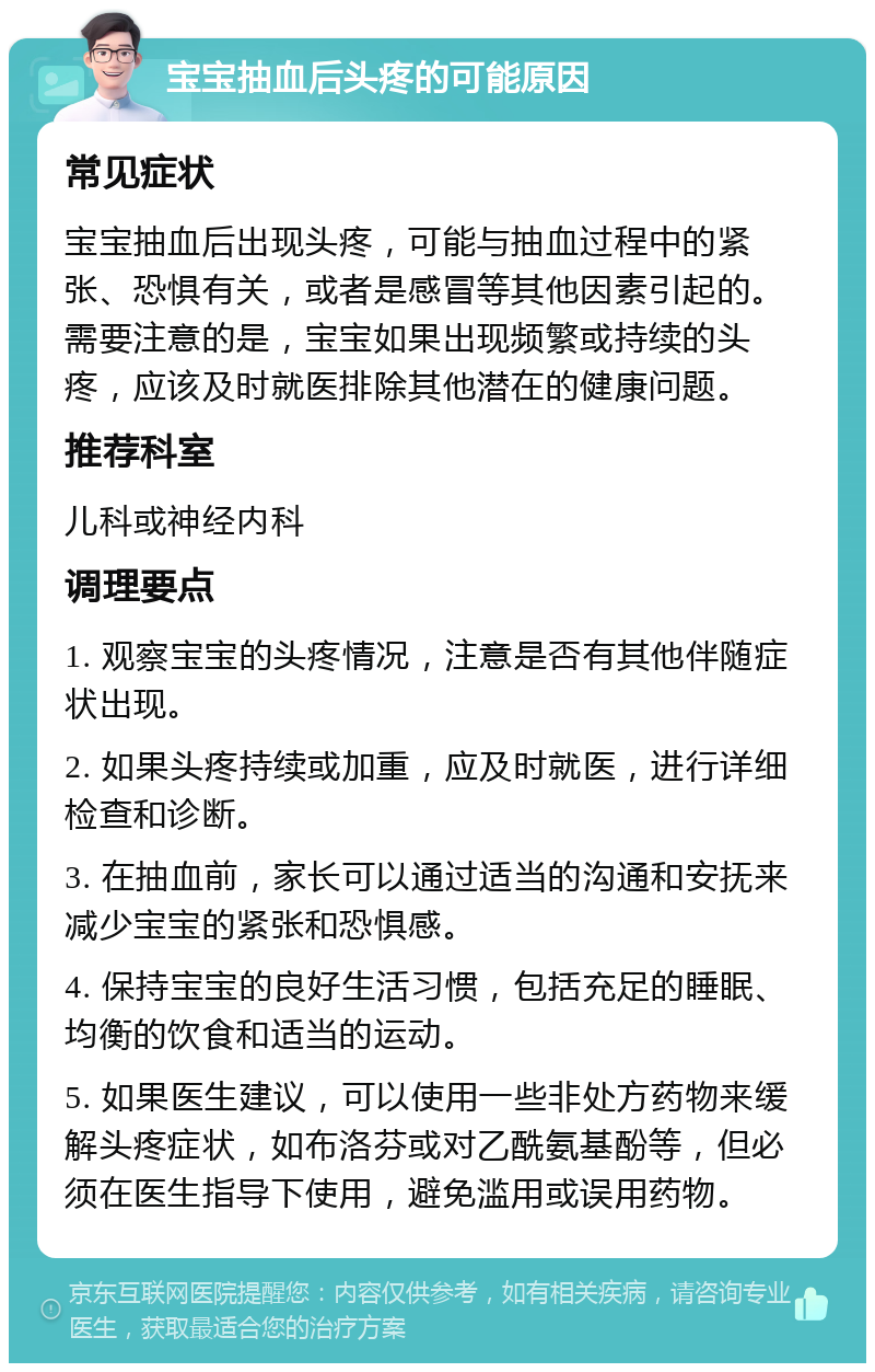 宝宝抽血后头疼的可能原因 常见症状 宝宝抽血后出现头疼，可能与抽血过程中的紧张、恐惧有关，或者是感冒等其他因素引起的。需要注意的是，宝宝如果出现频繁或持续的头疼，应该及时就医排除其他潜在的健康问题。 推荐科室 儿科或神经内科 调理要点 1. 观察宝宝的头疼情况，注意是否有其他伴随症状出现。 2. 如果头疼持续或加重，应及时就医，进行详细检查和诊断。 3. 在抽血前，家长可以通过适当的沟通和安抚来减少宝宝的紧张和恐惧感。 4. 保持宝宝的良好生活习惯，包括充足的睡眠、均衡的饮食和适当的运动。 5. 如果医生建议，可以使用一些非处方药物来缓解头疼症状，如布洛芬或对乙酰氨基酚等，但必须在医生指导下使用，避免滥用或误用药物。