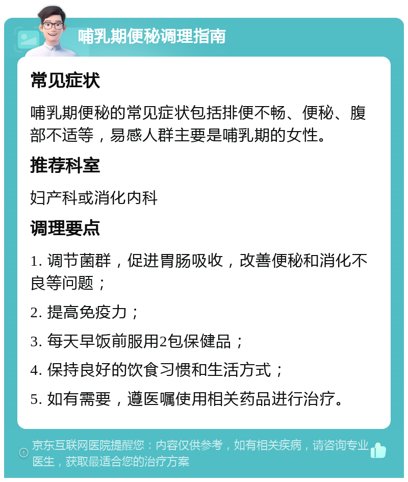 哺乳期便秘调理指南 常见症状 哺乳期便秘的常见症状包括排便不畅、便秘、腹部不适等，易感人群主要是哺乳期的女性。 推荐科室 妇产科或消化内科 调理要点 1. 调节菌群，促进胃肠吸收，改善便秘和消化不良等问题； 2. 提高免疫力； 3. 每天早饭前服用2包保健品； 4. 保持良好的饮食习惯和生活方式； 5. 如有需要，遵医嘱使用相关药品进行治疗。