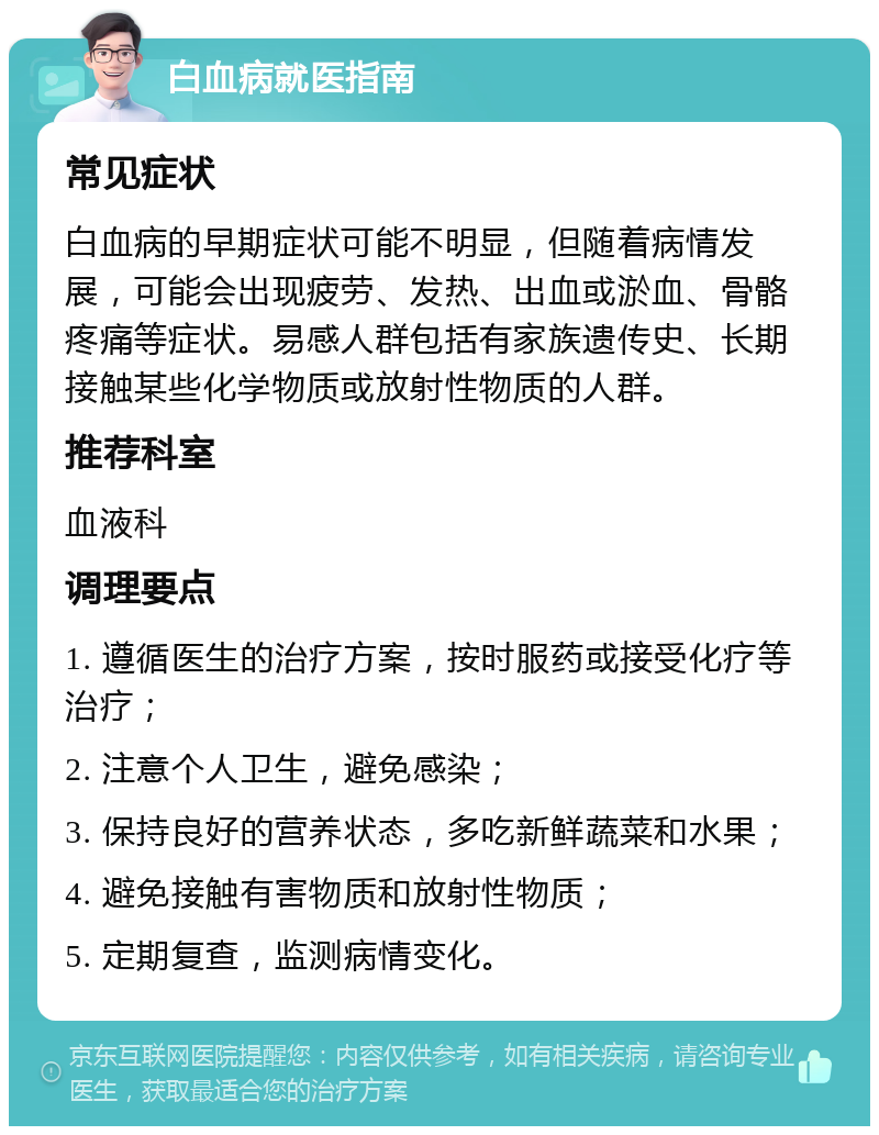 白血病就医指南 常见症状 白血病的早期症状可能不明显，但随着病情发展，可能会出现疲劳、发热、出血或淤血、骨骼疼痛等症状。易感人群包括有家族遗传史、长期接触某些化学物质或放射性物质的人群。 推荐科室 血液科 调理要点 1. 遵循医生的治疗方案，按时服药或接受化疗等治疗； 2. 注意个人卫生，避免感染； 3. 保持良好的营养状态，多吃新鲜蔬菜和水果； 4. 避免接触有害物质和放射性物质； 5. 定期复查，监测病情变化。