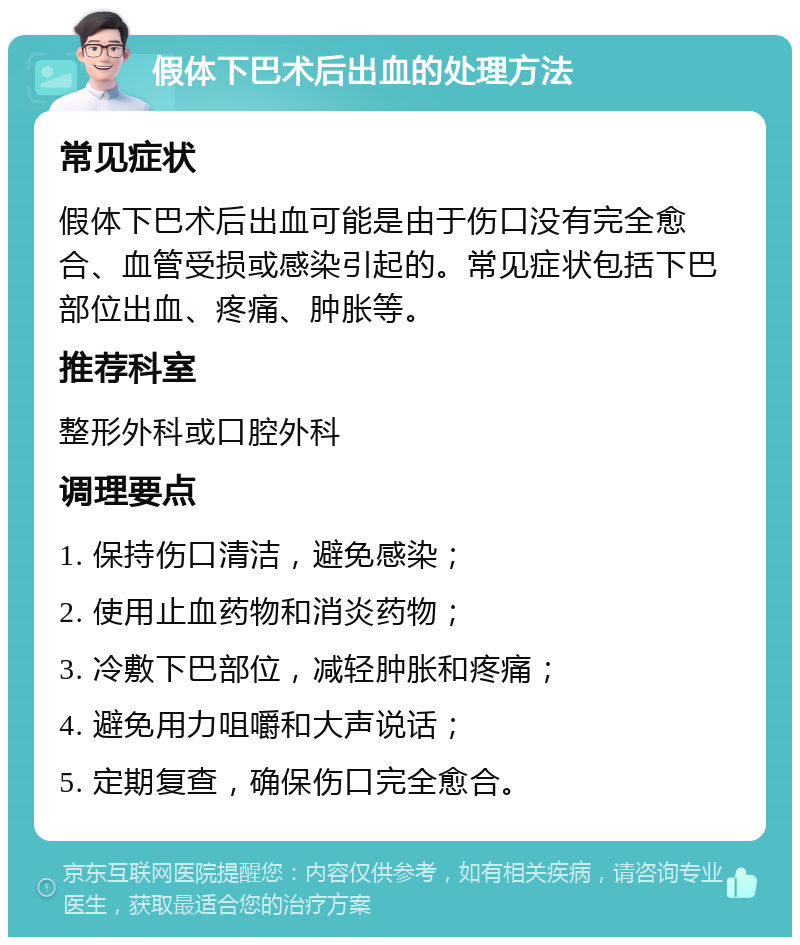 假体下巴术后出血的处理方法 常见症状 假体下巴术后出血可能是由于伤口没有完全愈合、血管受损或感染引起的。常见症状包括下巴部位出血、疼痛、肿胀等。 推荐科室 整形外科或口腔外科 调理要点 1. 保持伤口清洁，避免感染； 2. 使用止血药物和消炎药物； 3. 冷敷下巴部位，减轻肿胀和疼痛； 4. 避免用力咀嚼和大声说话； 5. 定期复查，确保伤口完全愈合。