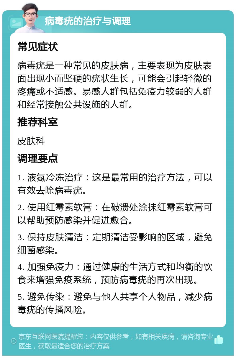 病毒疣的治疗与调理 常见症状 病毒疣是一种常见的皮肤病，主要表现为皮肤表面出现小而坚硬的疣状生长，可能会引起轻微的疼痛或不适感。易感人群包括免疫力较弱的人群和经常接触公共设施的人群。 推荐科室 皮肤科 调理要点 1. 液氮冷冻治疗：这是最常用的治疗方法，可以有效去除病毒疣。 2. 使用红霉素软膏：在破溃处涂抹红霉素软膏可以帮助预防感染并促进愈合。 3. 保持皮肤清洁：定期清洁受影响的区域，避免细菌感染。 4. 加强免疫力：通过健康的生活方式和均衡的饮食来增强免疫系统，预防病毒疣的再次出现。 5. 避免传染：避免与他人共享个人物品，减少病毒疣的传播风险。