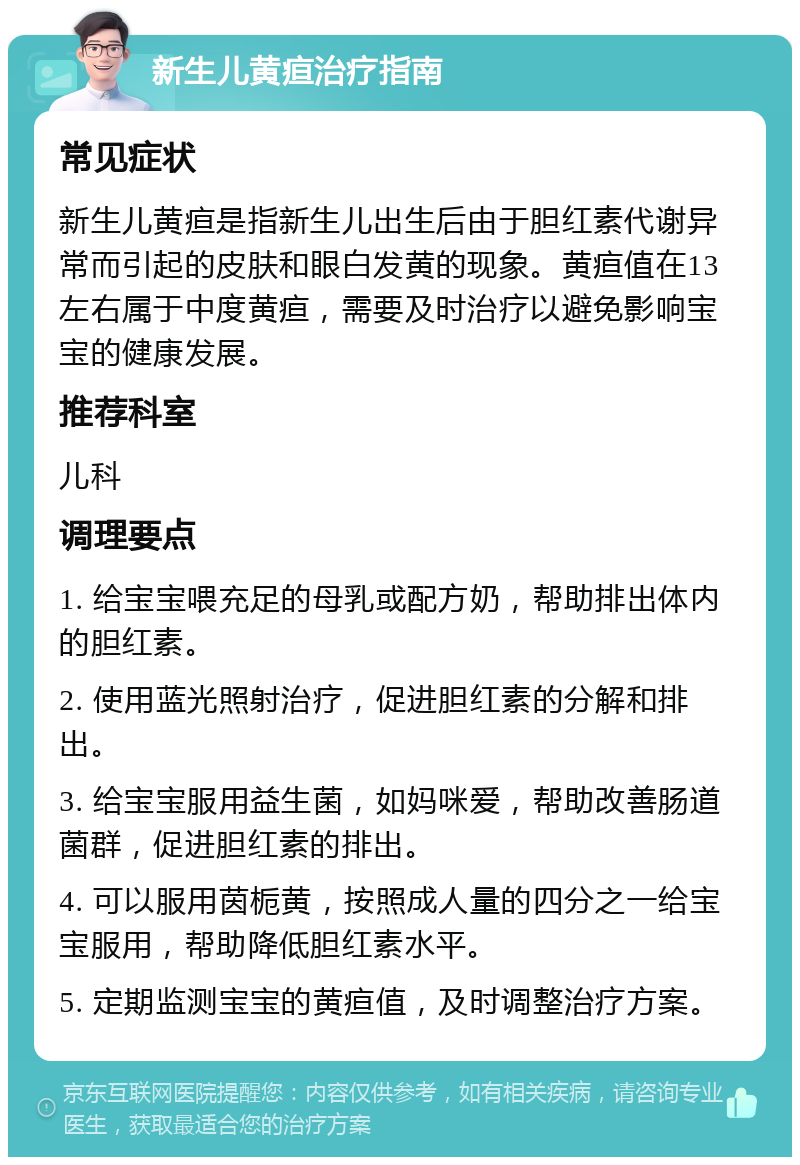 新生儿黄疸治疗指南 常见症状 新生儿黄疸是指新生儿出生后由于胆红素代谢异常而引起的皮肤和眼白发黄的现象。黄疸值在13左右属于中度黄疸，需要及时治疗以避免影响宝宝的健康发展。 推荐科室 儿科 调理要点 1. 给宝宝喂充足的母乳或配方奶，帮助排出体内的胆红素。 2. 使用蓝光照射治疗，促进胆红素的分解和排出。 3. 给宝宝服用益生菌，如妈咪爱，帮助改善肠道菌群，促进胆红素的排出。 4. 可以服用茵栀黄，按照成人量的四分之一给宝宝服用，帮助降低胆红素水平。 5. 定期监测宝宝的黄疸值，及时调整治疗方案。