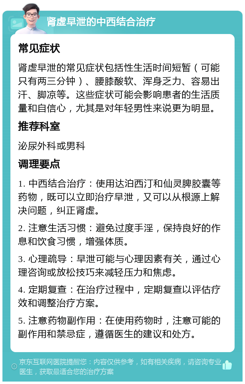 肾虚早泄的中西结合治疗 常见症状 肾虚早泄的常见症状包括性生活时间短暂（可能只有两三分钟）、腰膝酸软、浑身乏力、容易出汗、脚凉等。这些症状可能会影响患者的生活质量和自信心，尤其是对年轻男性来说更为明显。 推荐科室 泌尿外科或男科 调理要点 1. 中西结合治疗：使用达泊西汀和仙灵脾胶囊等药物，既可以立即治疗早泄，又可以从根源上解决问题，纠正肾虚。 2. 注意生活习惯：避免过度手淫，保持良好的作息和饮食习惯，增强体质。 3. 心理疏导：早泄可能与心理因素有关，通过心理咨询或放松技巧来减轻压力和焦虑。 4. 定期复查：在治疗过程中，定期复查以评估疗效和调整治疗方案。 5. 注意药物副作用：在使用药物时，注意可能的副作用和禁忌症，遵循医生的建议和处方。