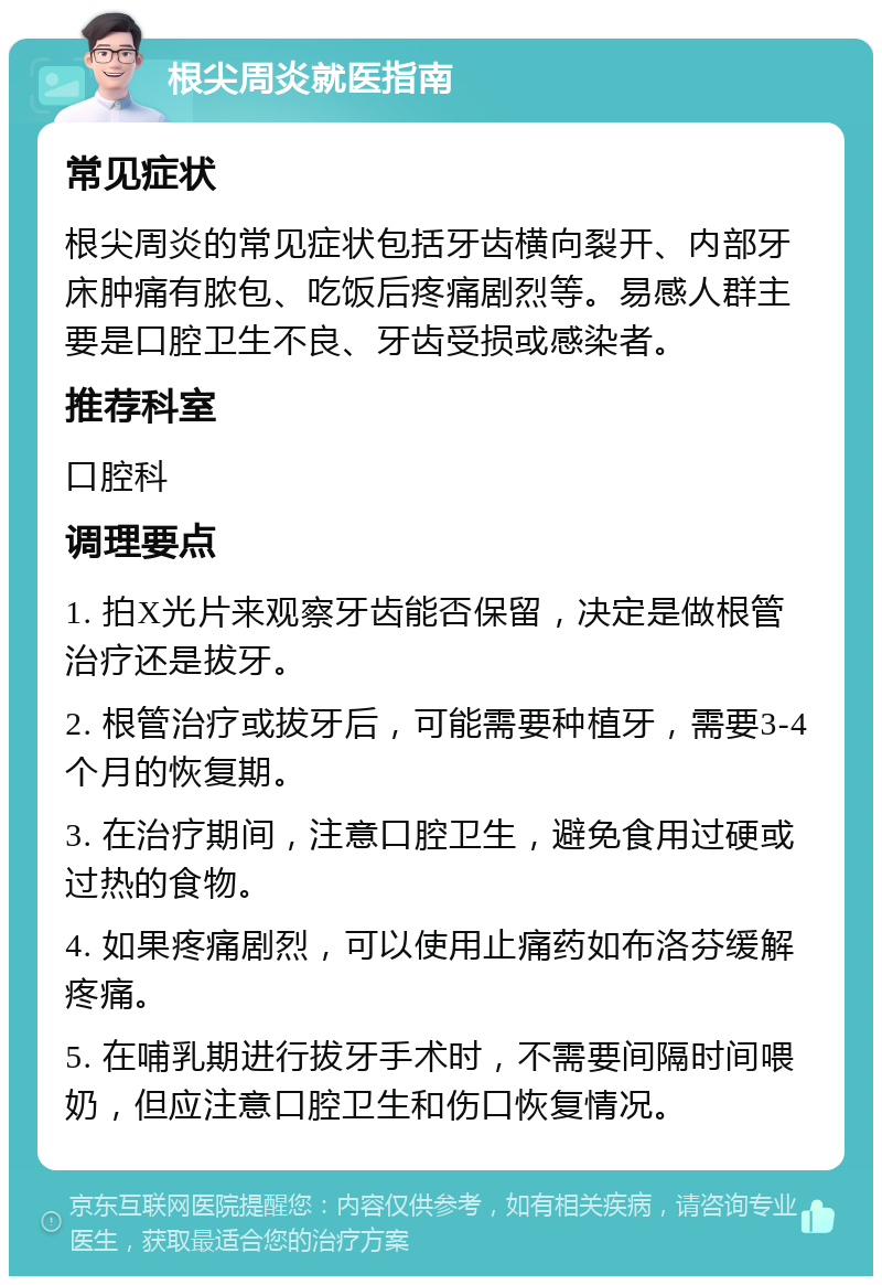 根尖周炎就医指南 常见症状 根尖周炎的常见症状包括牙齿横向裂开、内部牙床肿痛有脓包、吃饭后疼痛剧烈等。易感人群主要是口腔卫生不良、牙齿受损或感染者。 推荐科室 口腔科 调理要点 1. 拍X光片来观察牙齿能否保留，决定是做根管治疗还是拔牙。 2. 根管治疗或拔牙后，可能需要种植牙，需要3-4个月的恢复期。 3. 在治疗期间，注意口腔卫生，避免食用过硬或过热的食物。 4. 如果疼痛剧烈，可以使用止痛药如布洛芬缓解疼痛。 5. 在哺乳期进行拔牙手术时，不需要间隔时间喂奶，但应注意口腔卫生和伤口恢复情况。