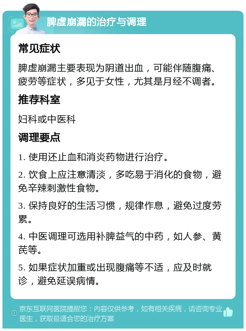 脾虚崩漏的治疗与调理 常见症状 脾虚崩漏主要表现为阴道出血，可能伴随腹痛、疲劳等症状，多见于女性，尤其是月经不调者。 推荐科室 妇科或中医科 调理要点 1. 使用还止血和消炎药物进行治疗。 2. 饮食上应注意清淡，多吃易于消化的食物，避免辛辣刺激性食物。 3. 保持良好的生活习惯，规律作息，避免过度劳累。 4. 中医调理可选用补脾益气的中药，如人参、黄芪等。 5. 如果症状加重或出现腹痛等不适，应及时就诊，避免延误病情。