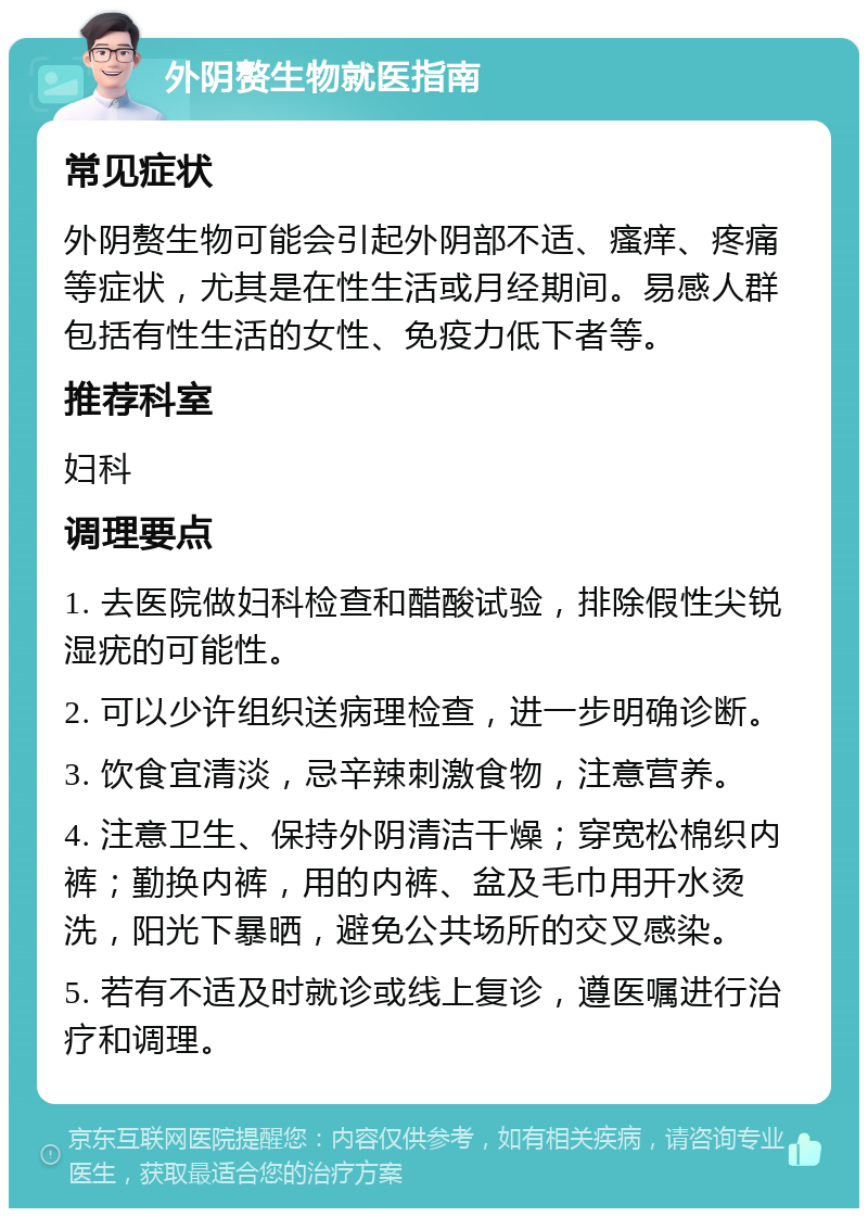 外阴赘生物就医指南 常见症状 外阴赘生物可能会引起外阴部不适、瘙痒、疼痛等症状，尤其是在性生活或月经期间。易感人群包括有性生活的女性、免疫力低下者等。 推荐科室 妇科 调理要点 1. 去医院做妇科检查和醋酸试验，排除假性尖锐湿疣的可能性。 2. 可以少许组织送病理检查，进一步明确诊断。 3. 饮食宜清淡，忌辛辣刺激食物，注意营养。 4. 注意卫生、保持外阴清洁干燥；穿宽松棉织内裤；勤换内裤，用的内裤、盆及毛巾用开水烫洗，阳光下暴晒，避免公共场所的交叉感染。 5. 若有不适及时就诊或线上复诊，遵医嘱进行治疗和调理。