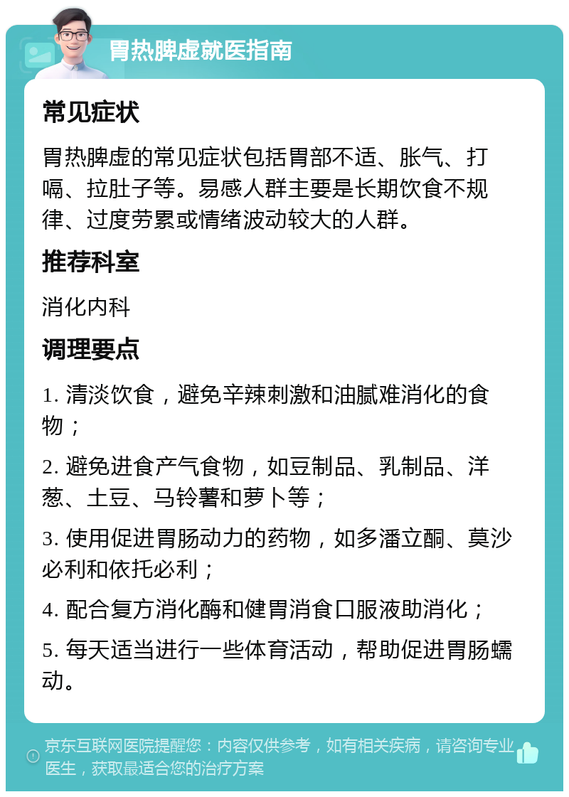 胃热脾虚就医指南 常见症状 胃热脾虚的常见症状包括胃部不适、胀气、打嗝、拉肚子等。易感人群主要是长期饮食不规律、过度劳累或情绪波动较大的人群。 推荐科室 消化内科 调理要点 1. 清淡饮食，避免辛辣刺激和油腻难消化的食物； 2. 避免进食产气食物，如豆制品、乳制品、洋葱、土豆、马铃薯和萝卜等； 3. 使用促进胃肠动力的药物，如多潘立酮、莫沙必利和依托必利； 4. 配合复方消化酶和健胃消食口服液助消化； 5. 每天适当进行一些体育活动，帮助促进胃肠蠕动。