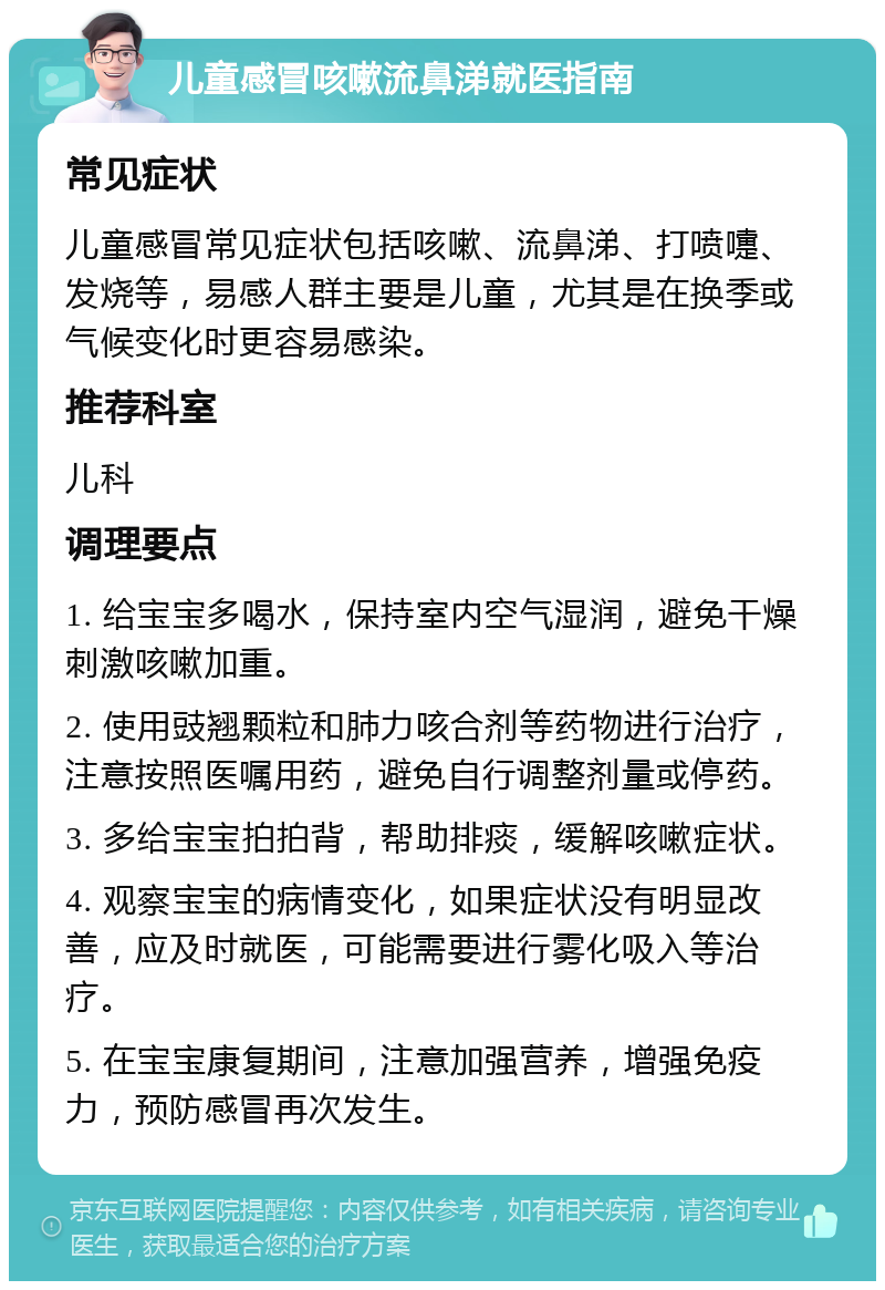 儿童感冒咳嗽流鼻涕就医指南 常见症状 儿童感冒常见症状包括咳嗽、流鼻涕、打喷嚏、发烧等，易感人群主要是儿童，尤其是在换季或气候变化时更容易感染。 推荐科室 儿科 调理要点 1. 给宝宝多喝水，保持室内空气湿润，避免干燥刺激咳嗽加重。 2. 使用豉翘颗粒和肺力咳合剂等药物进行治疗，注意按照医嘱用药，避免自行调整剂量或停药。 3. 多给宝宝拍拍背，帮助排痰，缓解咳嗽症状。 4. 观察宝宝的病情变化，如果症状没有明显改善，应及时就医，可能需要进行雾化吸入等治疗。 5. 在宝宝康复期间，注意加强营养，增强免疫力，预防感冒再次发生。