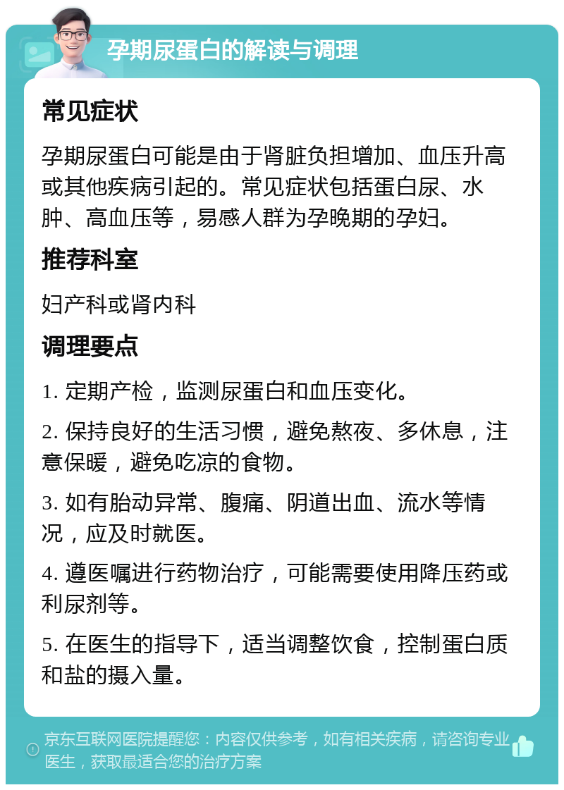 孕期尿蛋白的解读与调理 常见症状 孕期尿蛋白可能是由于肾脏负担增加、血压升高或其他疾病引起的。常见症状包括蛋白尿、水肿、高血压等，易感人群为孕晚期的孕妇。 推荐科室 妇产科或肾内科 调理要点 1. 定期产检，监测尿蛋白和血压变化。 2. 保持良好的生活习惯，避免熬夜、多休息，注意保暖，避免吃凉的食物。 3. 如有胎动异常、腹痛、阴道出血、流水等情况，应及时就医。 4. 遵医嘱进行药物治疗，可能需要使用降压药或利尿剂等。 5. 在医生的指导下，适当调整饮食，控制蛋白质和盐的摄入量。