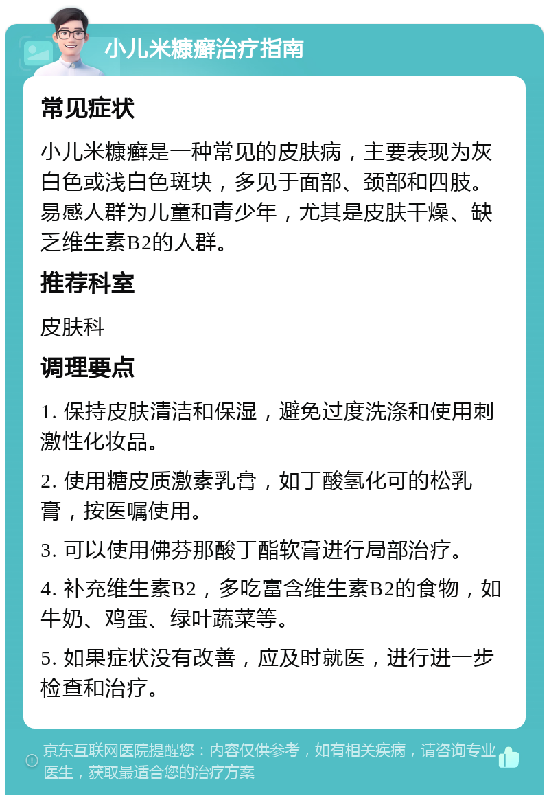 小儿米糠癣治疗指南 常见症状 小儿米糠癣是一种常见的皮肤病，主要表现为灰白色或浅白色斑块，多见于面部、颈部和四肢。易感人群为儿童和青少年，尤其是皮肤干燥、缺乏维生素B2的人群。 推荐科室 皮肤科 调理要点 1. 保持皮肤清洁和保湿，避免过度洗涤和使用刺激性化妆品。 2. 使用糖皮质激素乳膏，如丁酸氢化可的松乳膏，按医嘱使用。 3. 可以使用佛芬那酸丁酯软膏进行局部治疗。 4. 补充维生素B2，多吃富含维生素B2的食物，如牛奶、鸡蛋、绿叶蔬菜等。 5. 如果症状没有改善，应及时就医，进行进一步检查和治疗。