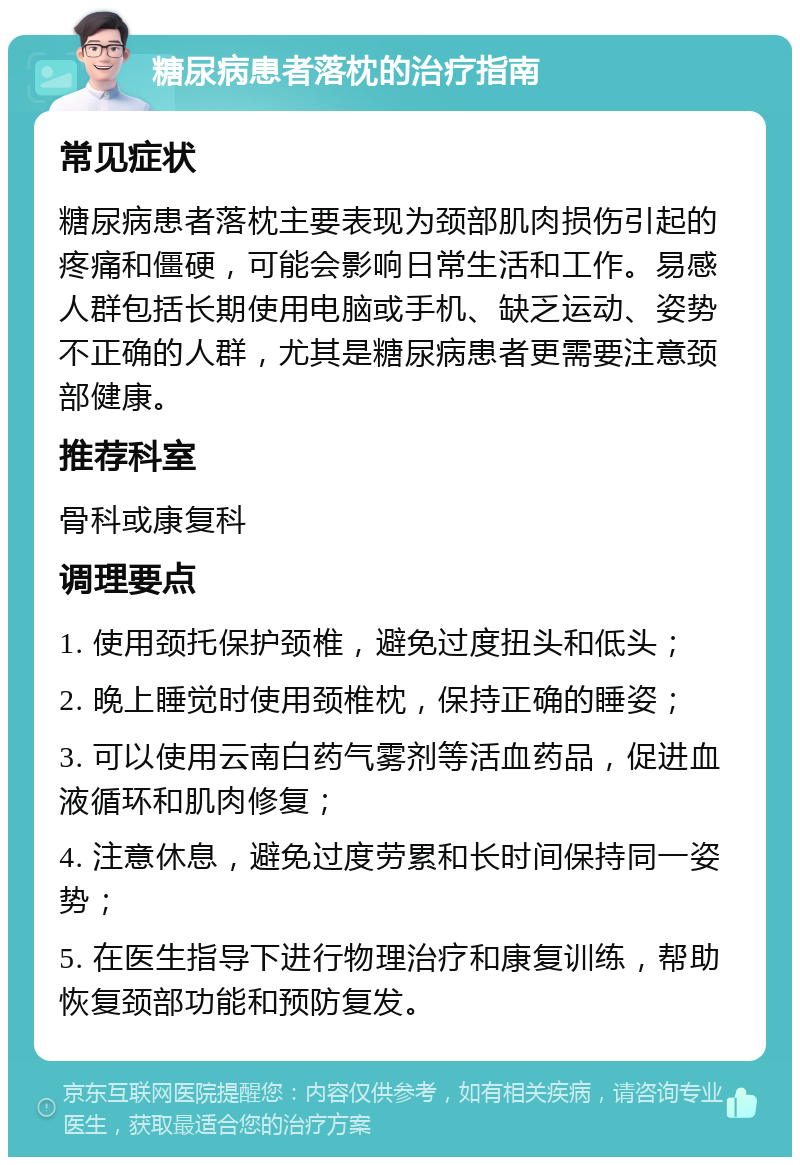 糖尿病患者落枕的治疗指南 常见症状 糖尿病患者落枕主要表现为颈部肌肉损伤引起的疼痛和僵硬，可能会影响日常生活和工作。易感人群包括长期使用电脑或手机、缺乏运动、姿势不正确的人群，尤其是糖尿病患者更需要注意颈部健康。 推荐科室 骨科或康复科 调理要点 1. 使用颈托保护颈椎，避免过度扭头和低头； 2. 晚上睡觉时使用颈椎枕，保持正确的睡姿； 3. 可以使用云南白药气雾剂等活血药品，促进血液循环和肌肉修复； 4. 注意休息，避免过度劳累和长时间保持同一姿势； 5. 在医生指导下进行物理治疗和康复训练，帮助恢复颈部功能和预防复发。