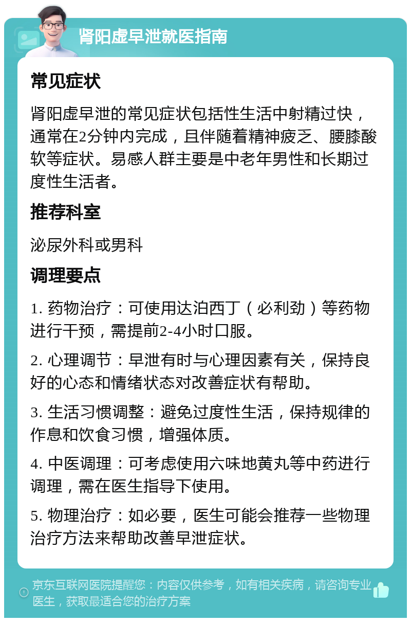 肾阳虚早泄就医指南 常见症状 肾阳虚早泄的常见症状包括性生活中射精过快，通常在2分钟内完成，且伴随着精神疲乏、腰膝酸软等症状。易感人群主要是中老年男性和长期过度性生活者。 推荐科室 泌尿外科或男科 调理要点 1. 药物治疗：可使用达泊西丁（必利劲）等药物进行干预，需提前2-4小时口服。 2. 心理调节：早泄有时与心理因素有关，保持良好的心态和情绪状态对改善症状有帮助。 3. 生活习惯调整：避免过度性生活，保持规律的作息和饮食习惯，增强体质。 4. 中医调理：可考虑使用六味地黄丸等中药进行调理，需在医生指导下使用。 5. 物理治疗：如必要，医生可能会推荐一些物理治疗方法来帮助改善早泄症状。