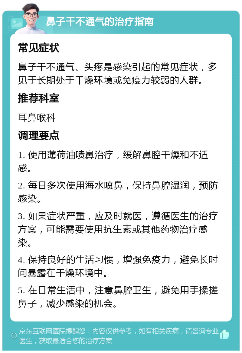 鼻子干不通气的治疗指南 常见症状 鼻子干不通气、头疼是感染引起的常见症状，多见于长期处于干燥环境或免疫力较弱的人群。 推荐科室 耳鼻喉科 调理要点 1. 使用薄荷油喷鼻治疗，缓解鼻腔干燥和不适感。 2. 每日多次使用海水喷鼻，保持鼻腔湿润，预防感染。 3. 如果症状严重，应及时就医，遵循医生的治疗方案，可能需要使用抗生素或其他药物治疗感染。 4. 保持良好的生活习惯，增强免疫力，避免长时间暴露在干燥环境中。 5. 在日常生活中，注意鼻腔卫生，避免用手揉搓鼻子，减少感染的机会。