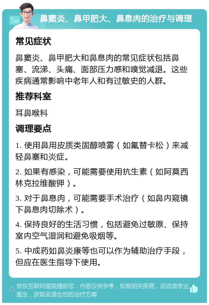 鼻窦炎、鼻甲肥大、鼻息肉的治疗与调理 常见症状 鼻窦炎、鼻甲肥大和鼻息肉的常见症状包括鼻塞、流涕、头痛、面部压力感和嗅觉减退。这些疾病通常影响中老年人和有过敏史的人群。 推荐科室 耳鼻喉科 调理要点 1. 使用鼻用皮质类固醇喷雾（如氟替卡松）来减轻鼻塞和炎症。 2. 如果有感染，可能需要使用抗生素（如阿莫西林克拉维酸钾）。 3. 对于鼻息肉，可能需要手术治疗（如鼻内窥镜下鼻息肉切除术）。 4. 保持良好的生活习惯，包括避免过敏原、保持室内空气湿润和避免吸烟等。 5. 中成药如鼻炎康等也可以作为辅助治疗手段，但应在医生指导下使用。