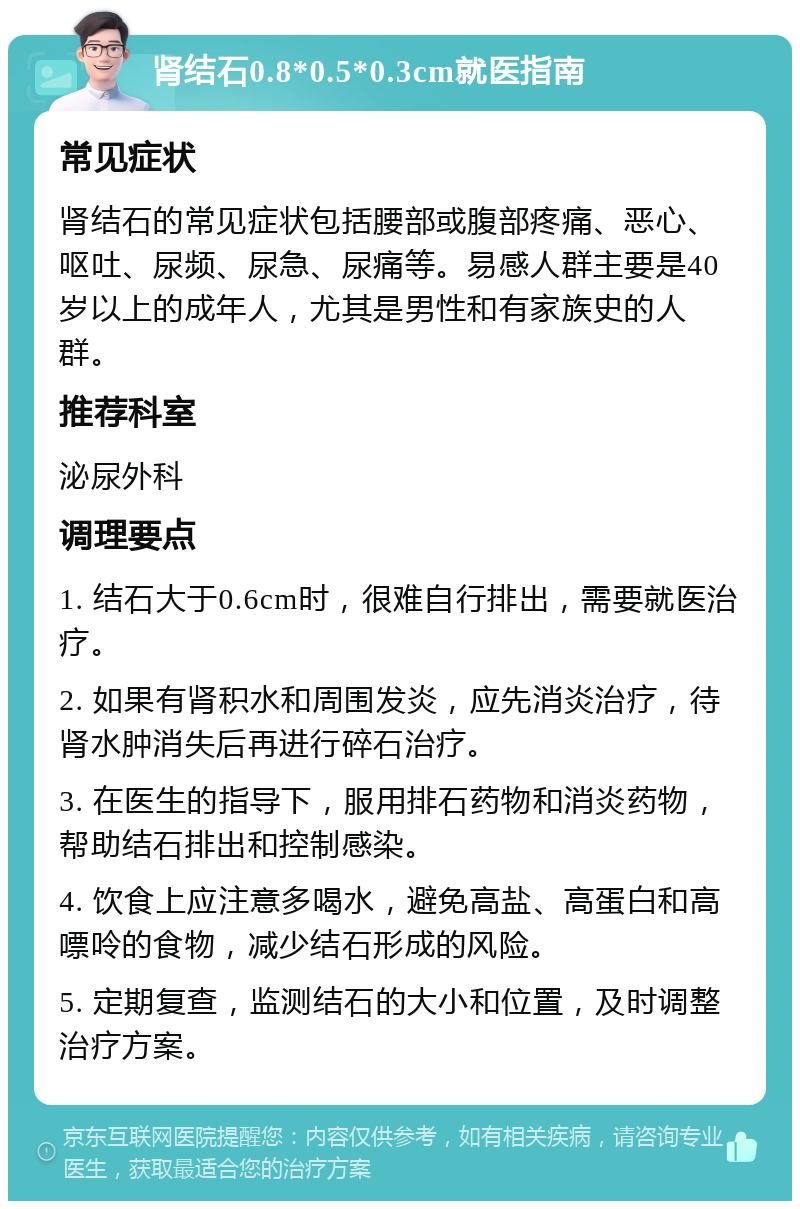 肾结石0.8*0.5*0.3cm就医指南 常见症状 肾结石的常见症状包括腰部或腹部疼痛、恶心、呕吐、尿频、尿急、尿痛等。易感人群主要是40岁以上的成年人，尤其是男性和有家族史的人群。 推荐科室 泌尿外科 调理要点 1. 结石大于0.6cm时，很难自行排出，需要就医治疗。 2. 如果有肾积水和周围发炎，应先消炎治疗，待肾水肿消失后再进行碎石治疗。 3. 在医生的指导下，服用排石药物和消炎药物，帮助结石排出和控制感染。 4. 饮食上应注意多喝水，避免高盐、高蛋白和高嘌呤的食物，减少结石形成的风险。 5. 定期复查，监测结石的大小和位置，及时调整治疗方案。