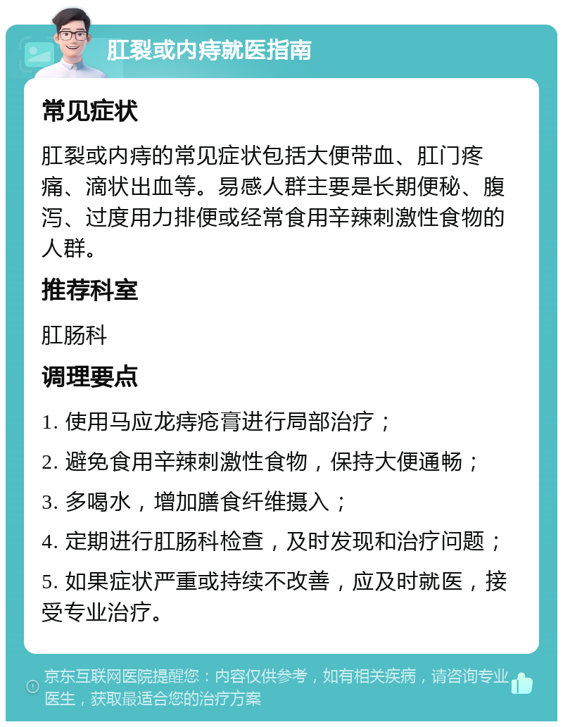 肛裂或内痔就医指南 常见症状 肛裂或内痔的常见症状包括大便带血、肛门疼痛、滴状出血等。易感人群主要是长期便秘、腹泻、过度用力排便或经常食用辛辣刺激性食物的人群。 推荐科室 肛肠科 调理要点 1. 使用马应龙痔疮膏进行局部治疗； 2. 避免食用辛辣刺激性食物，保持大便通畅； 3. 多喝水，增加膳食纤维摄入； 4. 定期进行肛肠科检查，及时发现和治疗问题； 5. 如果症状严重或持续不改善，应及时就医，接受专业治疗。