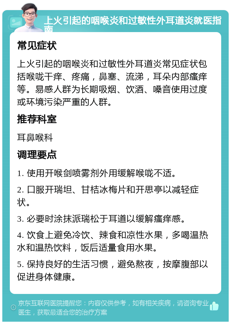 上火引起的咽喉炎和过敏性外耳道炎就医指南 常见症状 上火引起的咽喉炎和过敏性外耳道炎常见症状包括喉咙干痒、疼痛，鼻塞、流涕，耳朵内部瘙痒等。易感人群为长期吸烟、饮酒、嗓音使用过度或环境污染严重的人群。 推荐科室 耳鼻喉科 调理要点 1. 使用开喉剑喷雾剂外用缓解喉咙不适。 2. 口服开瑞坦、甘桔冰梅片和开思亭以减轻症状。 3. 必要时涂抹派瑞松于耳道以缓解瘙痒感。 4. 饮食上避免冷饮、辣食和凉性水果，多喝温热水和温热饮料，饭后适量食用水果。 5. 保持良好的生活习惯，避免熬夜，按摩腹部以促进身体健康。