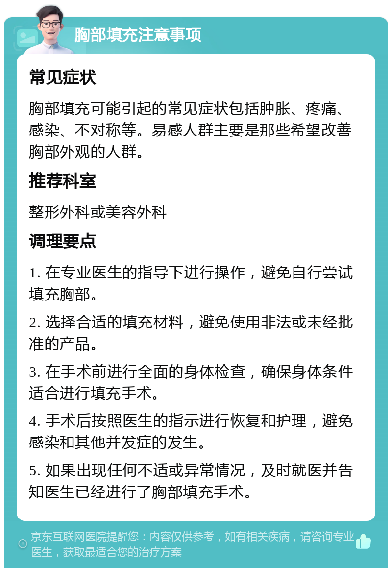 胸部填充注意事项 常见症状 胸部填充可能引起的常见症状包括肿胀、疼痛、感染、不对称等。易感人群主要是那些希望改善胸部外观的人群。 推荐科室 整形外科或美容外科 调理要点 1. 在专业医生的指导下进行操作，避免自行尝试填充胸部。 2. 选择合适的填充材料，避免使用非法或未经批准的产品。 3. 在手术前进行全面的身体检查，确保身体条件适合进行填充手术。 4. 手术后按照医生的指示进行恢复和护理，避免感染和其他并发症的发生。 5. 如果出现任何不适或异常情况，及时就医并告知医生已经进行了胸部填充手术。