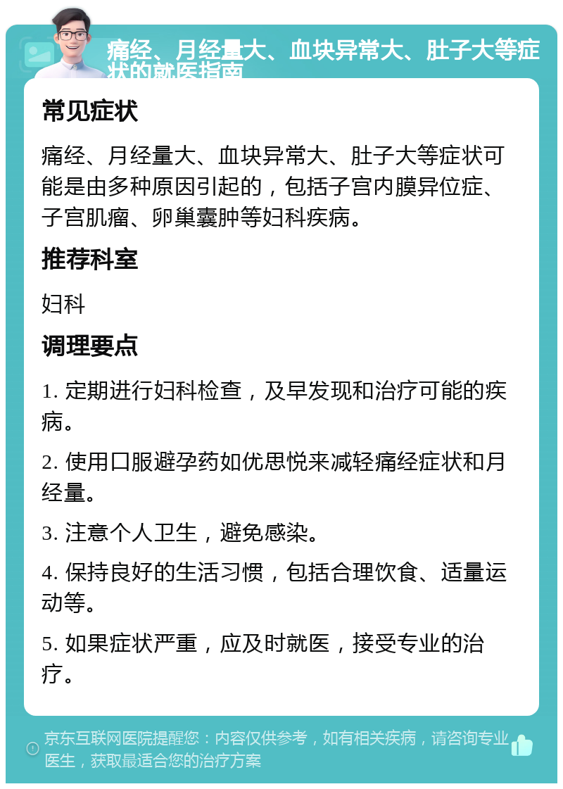 痛经、月经量大、血块异常大、肚子大等症状的就医指南 常见症状 痛经、月经量大、血块异常大、肚子大等症状可能是由多种原因引起的，包括子宫内膜异位症、子宫肌瘤、卵巢囊肿等妇科疾病。 推荐科室 妇科 调理要点 1. 定期进行妇科检查，及早发现和治疗可能的疾病。 2. 使用口服避孕药如优思悦来减轻痛经症状和月经量。 3. 注意个人卫生，避免感染。 4. 保持良好的生活习惯，包括合理饮食、适量运动等。 5. 如果症状严重，应及时就医，接受专业的治疗。