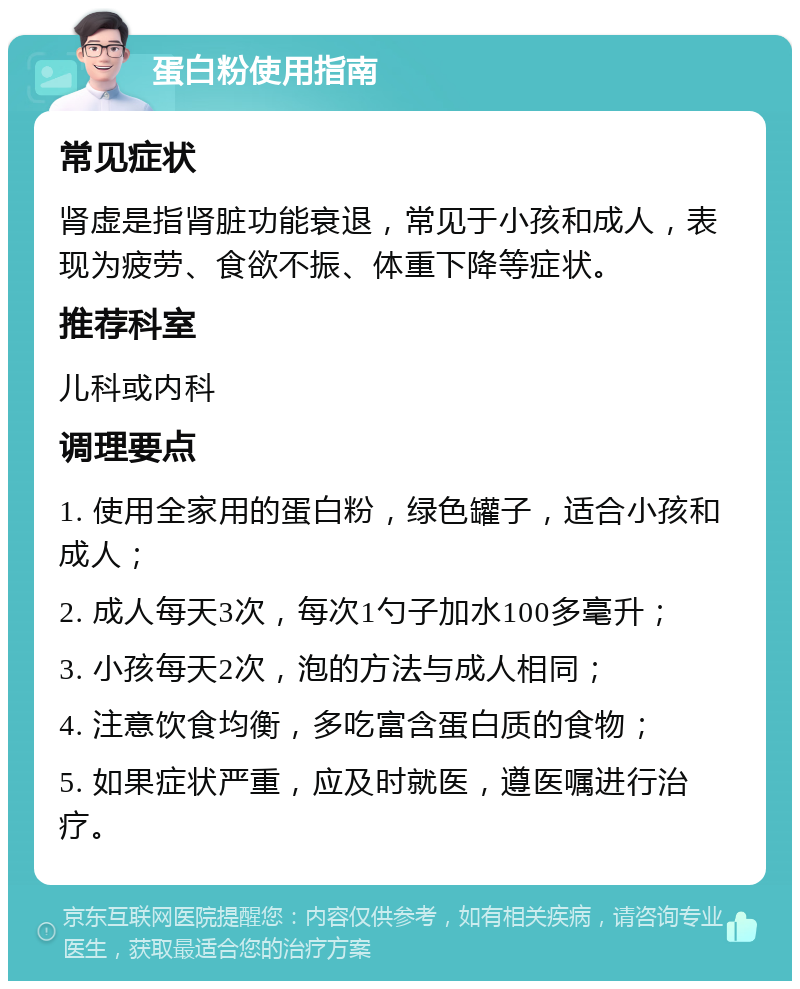 蛋白粉使用指南 常见症状 肾虚是指肾脏功能衰退，常见于小孩和成人，表现为疲劳、食欲不振、体重下降等症状。 推荐科室 儿科或内科 调理要点 1. 使用全家用的蛋白粉，绿色罐子，适合小孩和成人； 2. 成人每天3次，每次1勺子加水100多毫升； 3. 小孩每天2次，泡的方法与成人相同； 4. 注意饮食均衡，多吃富含蛋白质的食物； 5. 如果症状严重，应及时就医，遵医嘱进行治疗。