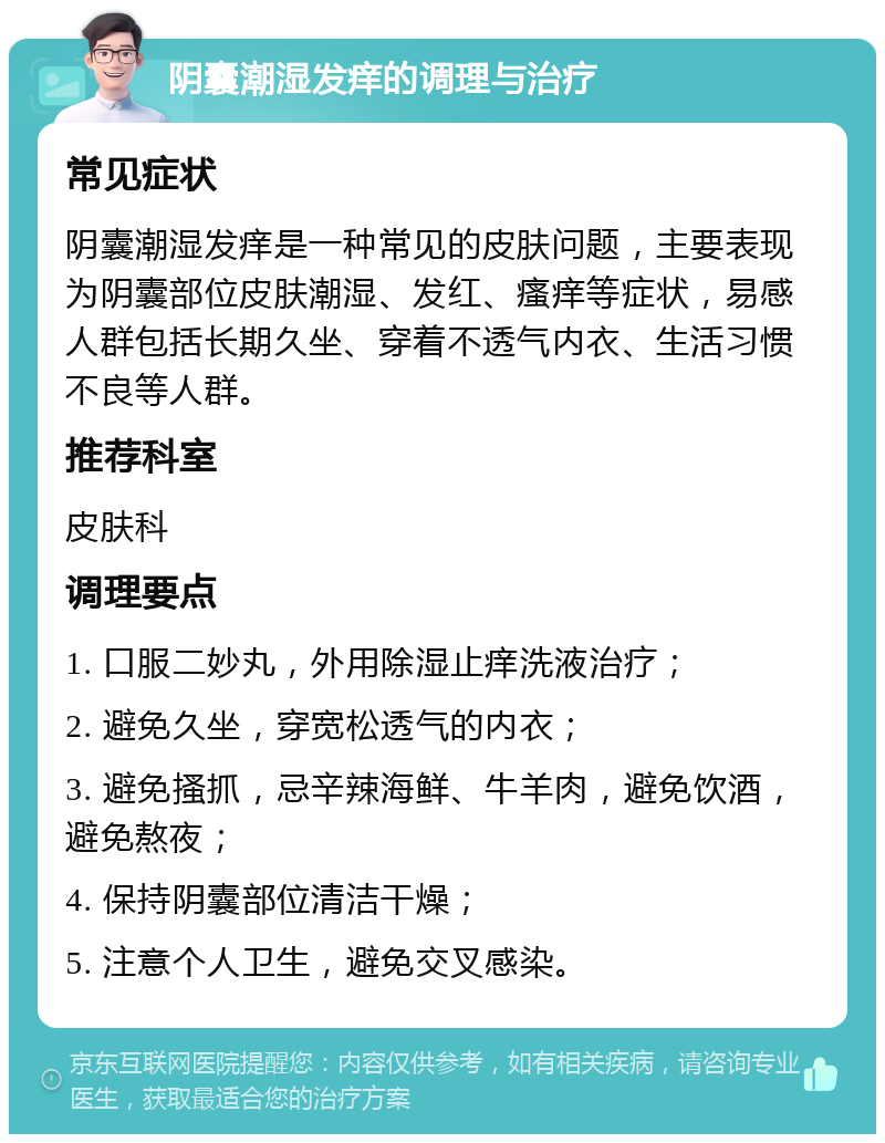 阴囊潮湿发痒的调理与治疗 常见症状 阴囊潮湿发痒是一种常见的皮肤问题，主要表现为阴囊部位皮肤潮湿、发红、瘙痒等症状，易感人群包括长期久坐、穿着不透气内衣、生活习惯不良等人群。 推荐科室 皮肤科 调理要点 1. 口服二妙丸，外用除湿止痒洗液治疗； 2. 避免久坐，穿宽松透气的内衣； 3. 避免搔抓，忌辛辣海鲜、牛羊肉，避免饮酒，避免熬夜； 4. 保持阴囊部位清洁干燥； 5. 注意个人卫生，避免交叉感染。