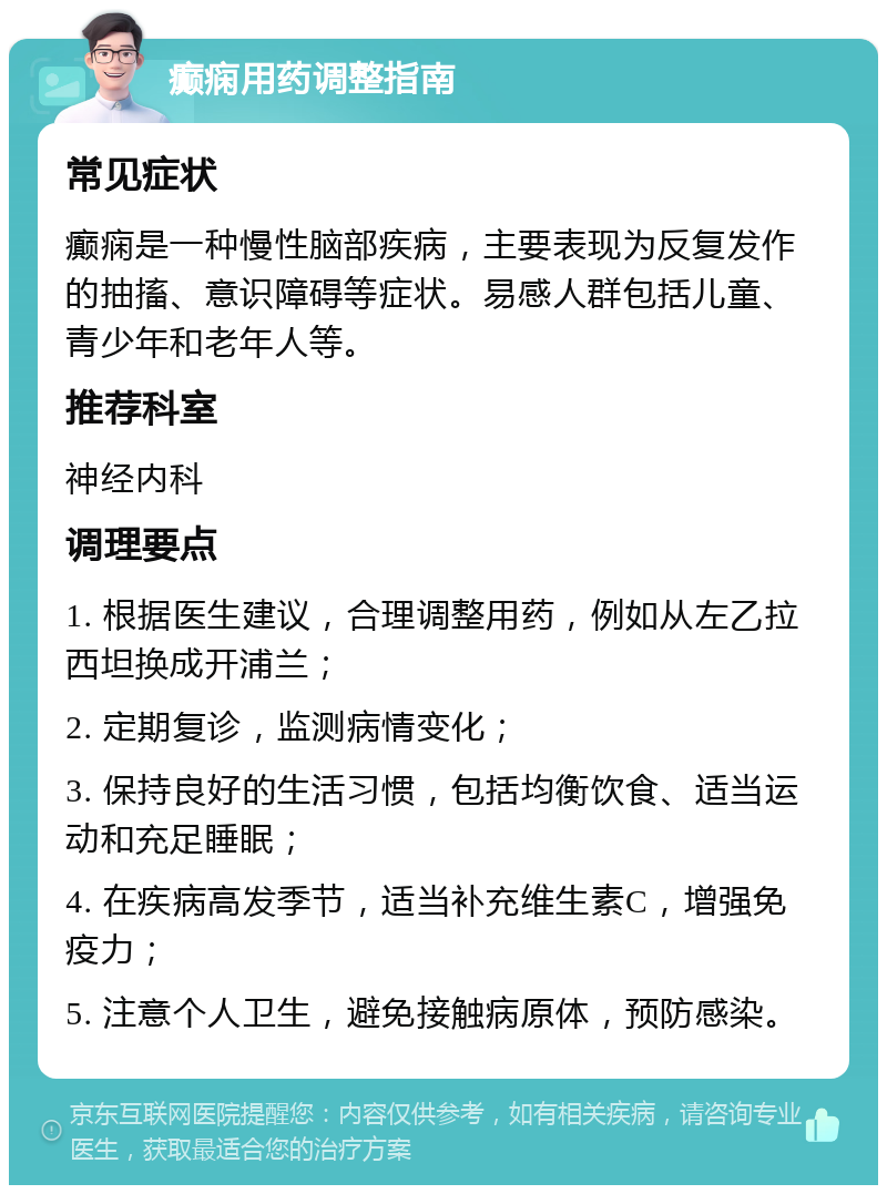 癫痫用药调整指南 常见症状 癫痫是一种慢性脑部疾病，主要表现为反复发作的抽搐、意识障碍等症状。易感人群包括儿童、青少年和老年人等。 推荐科室 神经内科 调理要点 1. 根据医生建议，合理调整用药，例如从左乙拉西坦换成开浦兰； 2. 定期复诊，监测病情变化； 3. 保持良好的生活习惯，包括均衡饮食、适当运动和充足睡眠； 4. 在疾病高发季节，适当补充维生素C，增强免疫力； 5. 注意个人卫生，避免接触病原体，预防感染。