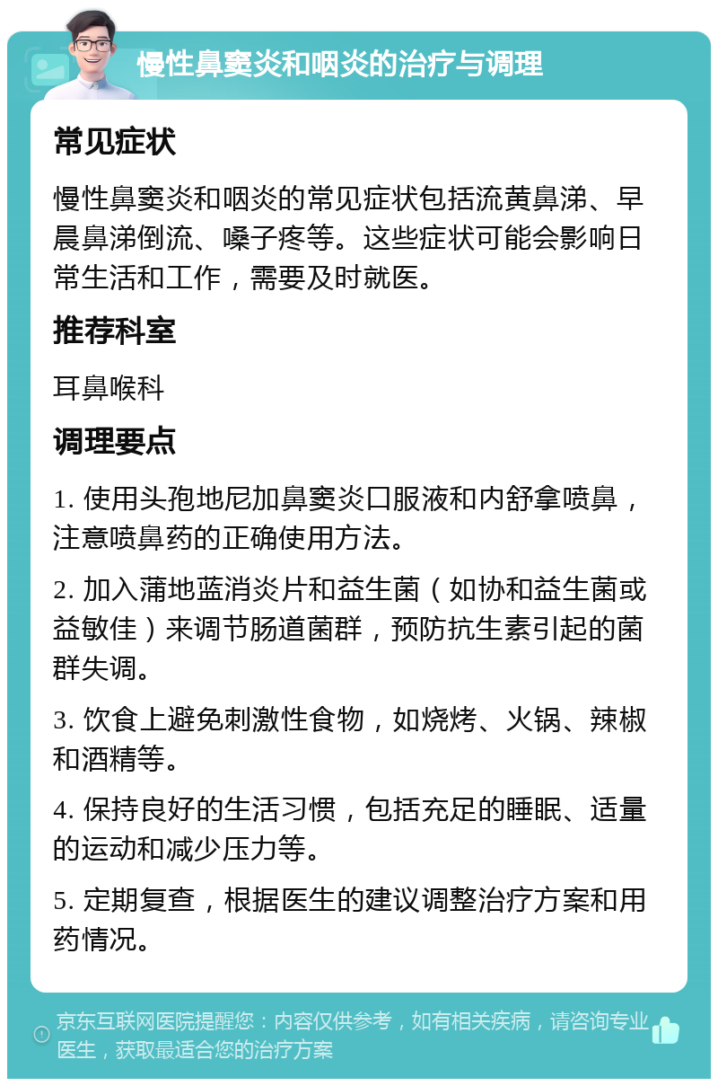 慢性鼻窦炎和咽炎的治疗与调理 常见症状 慢性鼻窦炎和咽炎的常见症状包括流黄鼻涕、早晨鼻涕倒流、嗓子疼等。这些症状可能会影响日常生活和工作，需要及时就医。 推荐科室 耳鼻喉科 调理要点 1. 使用头孢地尼加鼻窦炎口服液和内舒拿喷鼻，注意喷鼻药的正确使用方法。 2. 加入蒲地蓝消炎片和益生菌（如协和益生菌或益敏佳）来调节肠道菌群，预防抗生素引起的菌群失调。 3. 饮食上避免刺激性食物，如烧烤、火锅、辣椒和酒精等。 4. 保持良好的生活习惯，包括充足的睡眠、适量的运动和减少压力等。 5. 定期复查，根据医生的建议调整治疗方案和用药情况。