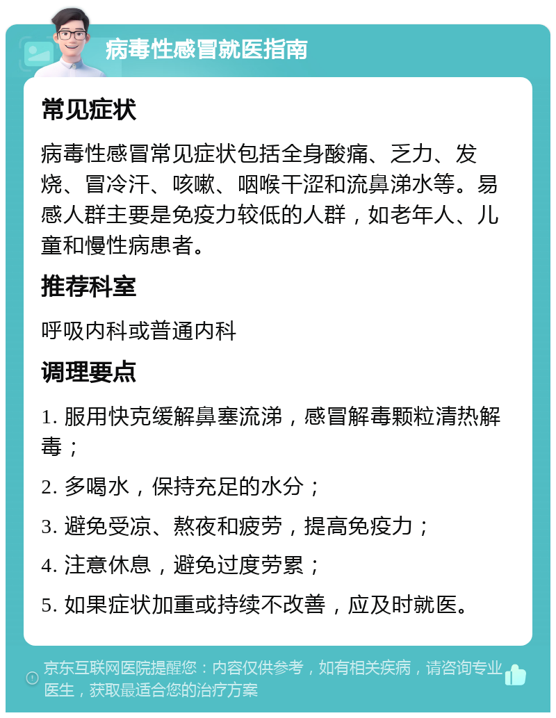 病毒性感冒就医指南 常见症状 病毒性感冒常见症状包括全身酸痛、乏力、发烧、冒冷汗、咳嗽、咽喉干涩和流鼻涕水等。易感人群主要是免疫力较低的人群，如老年人、儿童和慢性病患者。 推荐科室 呼吸内科或普通内科 调理要点 1. 服用快克缓解鼻塞流涕，感冒解毒颗粒清热解毒； 2. 多喝水，保持充足的水分； 3. 避免受凉、熬夜和疲劳，提高免疫力； 4. 注意休息，避免过度劳累； 5. 如果症状加重或持续不改善，应及时就医。